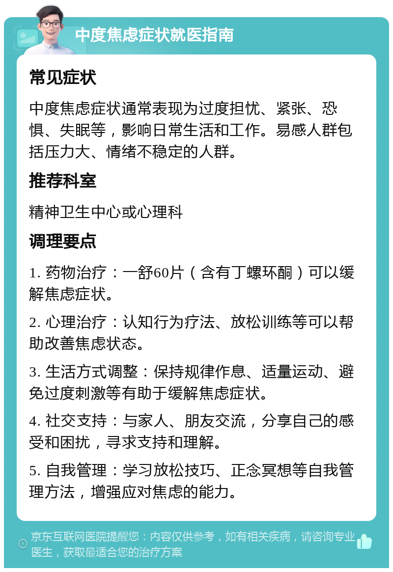 中度焦虑症状就医指南 常见症状 中度焦虑症状通常表现为过度担忧、紧张、恐惧、失眠等，影响日常生活和工作。易感人群包括压力大、情绪不稳定的人群。 推荐科室 精神卫生中心或心理科 调理要点 1. 药物治疗：一舒60片（含有丁螺环酮）可以缓解焦虑症状。 2. 心理治疗：认知行为疗法、放松训练等可以帮助改善焦虑状态。 3. 生活方式调整：保持规律作息、适量运动、避免过度刺激等有助于缓解焦虑症状。 4. 社交支持：与家人、朋友交流，分享自己的感受和困扰，寻求支持和理解。 5. 自我管理：学习放松技巧、正念冥想等自我管理方法，增强应对焦虑的能力。