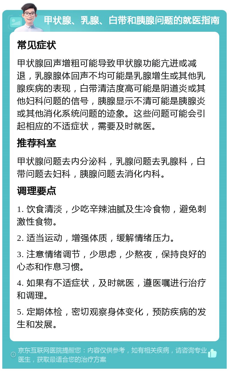 甲状腺、乳腺、白带和胰腺问题的就医指南 常见症状 甲状腺回声增粗可能导致甲状腺功能亢进或减退，乳腺腺体回声不均可能是乳腺增生或其他乳腺疾病的表现，白带清洁度高可能是阴道炎或其他妇科问题的信号，胰腺显示不清可能是胰腺炎或其他消化系统问题的迹象。这些问题可能会引起相应的不适症状，需要及时就医。 推荐科室 甲状腺问题去内分泌科，乳腺问题去乳腺科，白带问题去妇科，胰腺问题去消化内科。 调理要点 1. 饮食清淡，少吃辛辣油腻及生冷食物，避免刺激性食物。 2. 适当运动，增强体质，缓解情绪压力。 3. 注意情绪调节，少思虑，少熬夜，保持良好的心态和作息习惯。 4. 如果有不适症状，及时就医，遵医嘱进行治疗和调理。 5. 定期体检，密切观察身体变化，预防疾病的发生和发展。