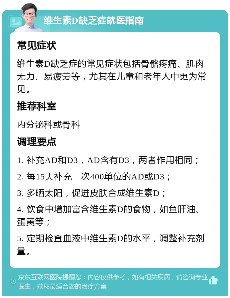 维生素D缺乏症就医指南 常见症状 维生素D缺乏症的常见症状包括骨骼疼痛、肌肉无力、易疲劳等，尤其在儿童和老年人中更为常见。 推荐科室 内分泌科或骨科 调理要点 1. 补充AD和D3，AD含有D3，两者作用相同； 2. 每15天补充一次400单位的AD或D3； 3. 多晒太阳，促进皮肤合成维生素D； 4. 饮食中增加富含维生素D的食物，如鱼肝油、蛋黄等； 5. 定期检查血液中维生素D的水平，调整补充剂量。