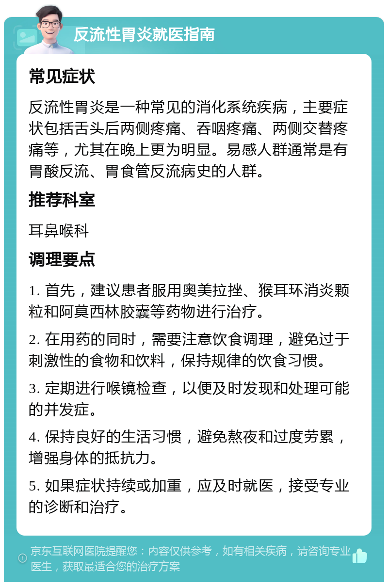 反流性胃炎就医指南 常见症状 反流性胃炎是一种常见的消化系统疾病，主要症状包括舌头后两侧疼痛、吞咽疼痛、两侧交替疼痛等，尤其在晚上更为明显。易感人群通常是有胃酸反流、胃食管反流病史的人群。 推荐科室 耳鼻喉科 调理要点 1. 首先，建议患者服用奥美拉挫、猴耳环消炎颗粒和阿莫西林胶囊等药物进行治疗。 2. 在用药的同时，需要注意饮食调理，避免过于刺激性的食物和饮料，保持规律的饮食习惯。 3. 定期进行喉镜检查，以便及时发现和处理可能的并发症。 4. 保持良好的生活习惯，避免熬夜和过度劳累，增强身体的抵抗力。 5. 如果症状持续或加重，应及时就医，接受专业的诊断和治疗。