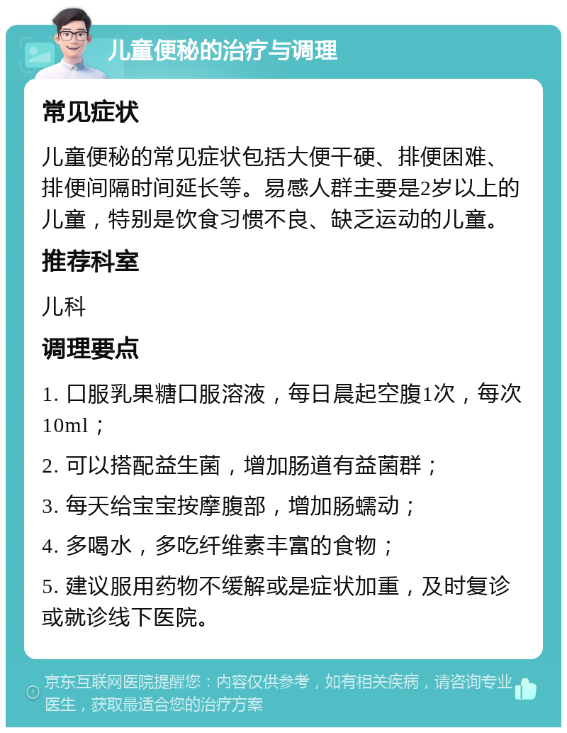 儿童便秘的治疗与调理 常见症状 儿童便秘的常见症状包括大便干硬、排便困难、排便间隔时间延长等。易感人群主要是2岁以上的儿童，特别是饮食习惯不良、缺乏运动的儿童。 推荐科室 儿科 调理要点 1. 口服乳果糖口服溶液，每日晨起空腹1次，每次10ml； 2. 可以搭配益生菌，增加肠道有益菌群； 3. 每天给宝宝按摩腹部，增加肠蠕动； 4. 多喝水，多吃纤维素丰富的食物； 5. 建议服用药物不缓解或是症状加重，及时复诊或就诊线下医院。