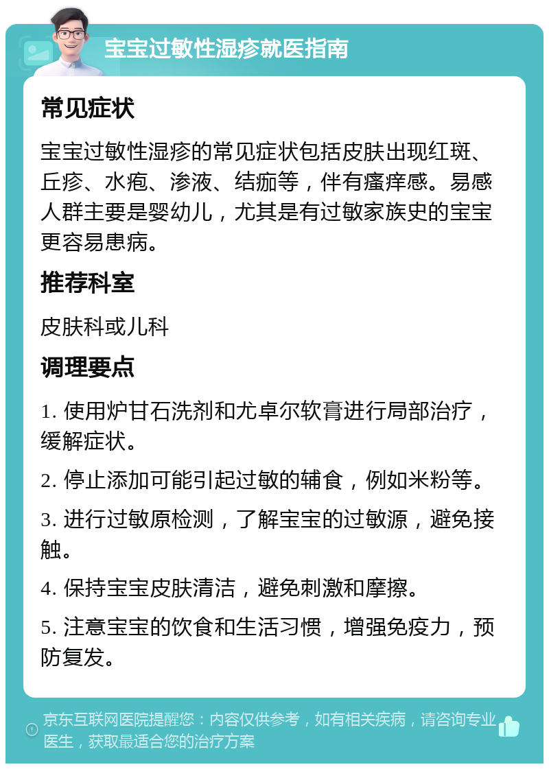 宝宝过敏性湿疹就医指南 常见症状 宝宝过敏性湿疹的常见症状包括皮肤出现红斑、丘疹、水疱、渗液、结痂等，伴有瘙痒感。易感人群主要是婴幼儿，尤其是有过敏家族史的宝宝更容易患病。 推荐科室 皮肤科或儿科 调理要点 1. 使用炉甘石洗剂和尤卓尔软膏进行局部治疗，缓解症状。 2. 停止添加可能引起过敏的辅食，例如米粉等。 3. 进行过敏原检测，了解宝宝的过敏源，避免接触。 4. 保持宝宝皮肤清洁，避免刺激和摩擦。 5. 注意宝宝的饮食和生活习惯，增强免疫力，预防复发。