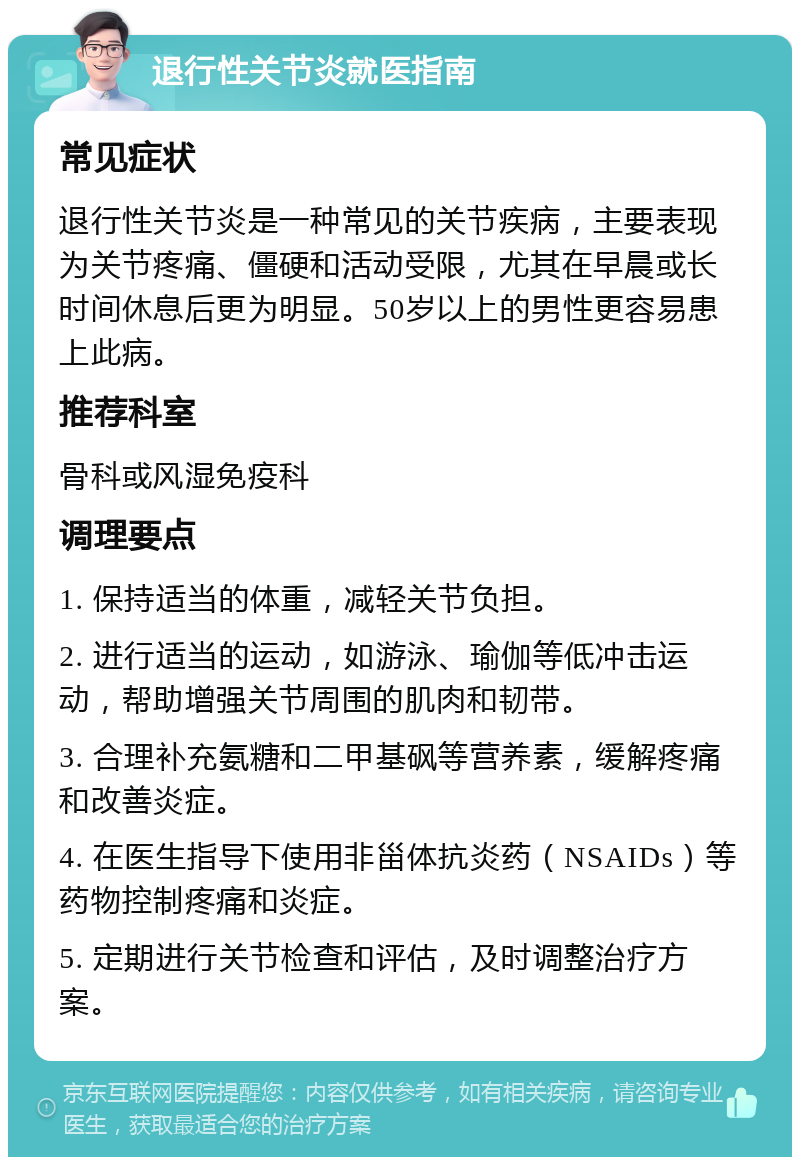 退行性关节炎就医指南 常见症状 退行性关节炎是一种常见的关节疾病，主要表现为关节疼痛、僵硬和活动受限，尤其在早晨或长时间休息后更为明显。50岁以上的男性更容易患上此病。 推荐科室 骨科或风湿免疫科 调理要点 1. 保持适当的体重，减轻关节负担。 2. 进行适当的运动，如游泳、瑜伽等低冲击运动，帮助增强关节周围的肌肉和韧带。 3. 合理补充氨糖和二甲基砜等营养素，缓解疼痛和改善炎症。 4. 在医生指导下使用非甾体抗炎药（NSAIDs）等药物控制疼痛和炎症。 5. 定期进行关节检查和评估，及时调整治疗方案。