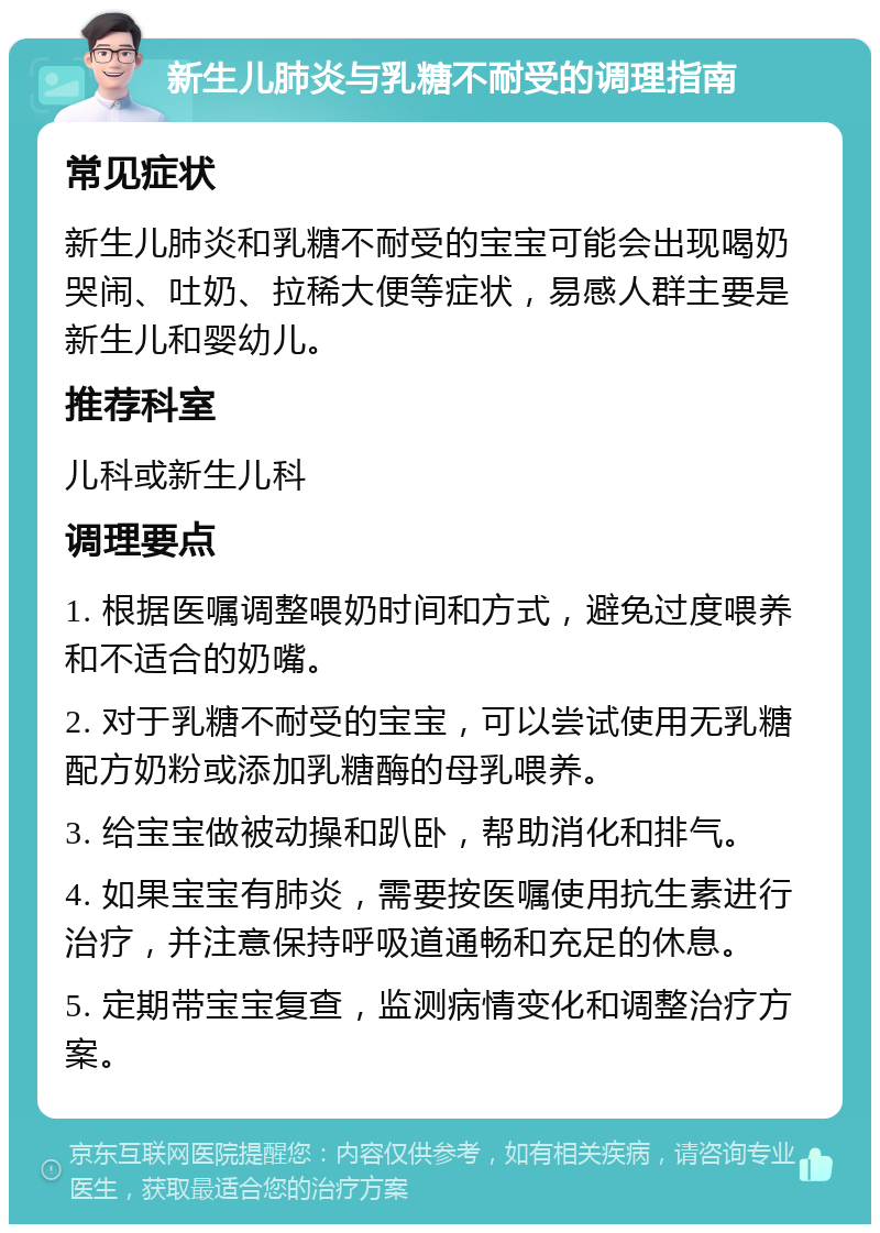 新生儿肺炎与乳糖不耐受的调理指南 常见症状 新生儿肺炎和乳糖不耐受的宝宝可能会出现喝奶哭闹、吐奶、拉稀大便等症状，易感人群主要是新生儿和婴幼儿。 推荐科室 儿科或新生儿科 调理要点 1. 根据医嘱调整喂奶时间和方式，避免过度喂养和不适合的奶嘴。 2. 对于乳糖不耐受的宝宝，可以尝试使用无乳糖配方奶粉或添加乳糖酶的母乳喂养。 3. 给宝宝做被动操和趴卧，帮助消化和排气。 4. 如果宝宝有肺炎，需要按医嘱使用抗生素进行治疗，并注意保持呼吸道通畅和充足的休息。 5. 定期带宝宝复查，监测病情变化和调整治疗方案。