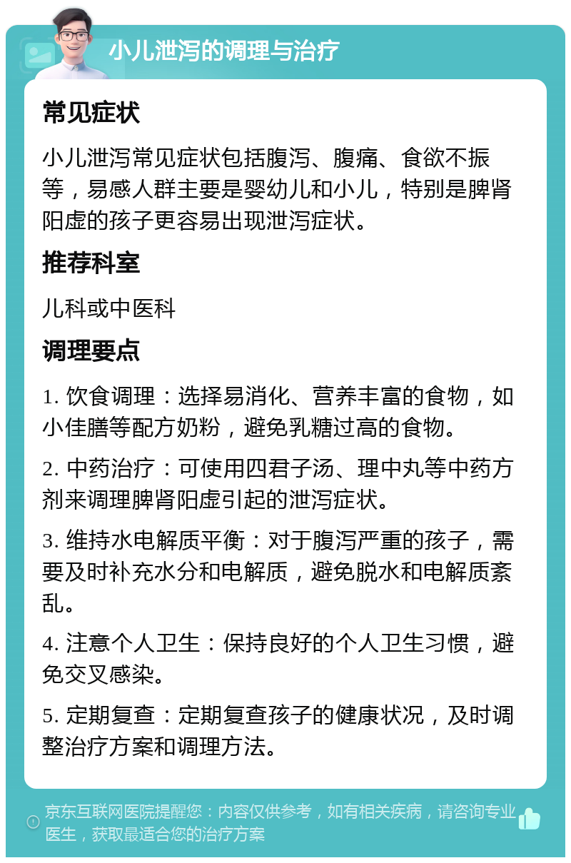 小儿泄泻的调理与治疗 常见症状 小儿泄泻常见症状包括腹泻、腹痛、食欲不振等，易感人群主要是婴幼儿和小儿，特别是脾肾阳虚的孩子更容易出现泄泻症状。 推荐科室 儿科或中医科 调理要点 1. 饮食调理：选择易消化、营养丰富的食物，如小佳膳等配方奶粉，避免乳糖过高的食物。 2. 中药治疗：可使用四君子汤、理中丸等中药方剂来调理脾肾阳虚引起的泄泻症状。 3. 维持水电解质平衡：对于腹泻严重的孩子，需要及时补充水分和电解质，避免脱水和电解质紊乱。 4. 注意个人卫生：保持良好的个人卫生习惯，避免交叉感染。 5. 定期复查：定期复查孩子的健康状况，及时调整治疗方案和调理方法。