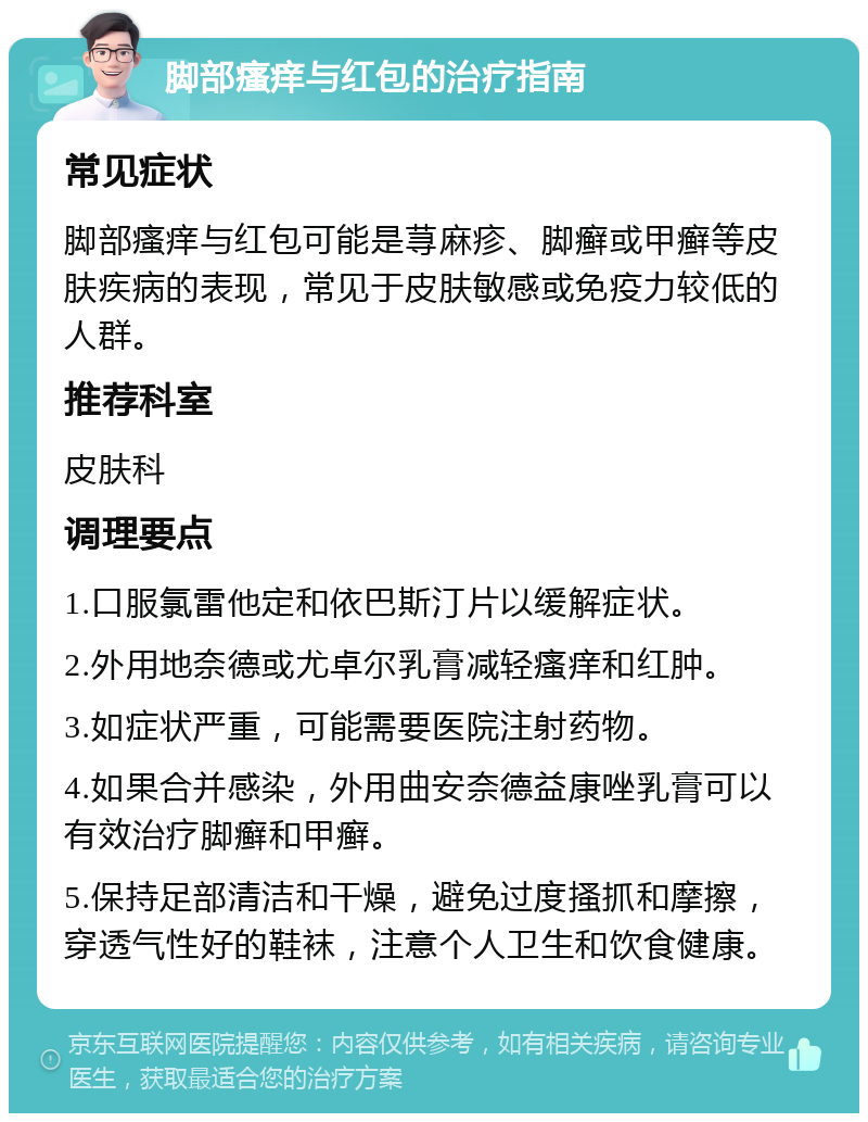 脚部瘙痒与红包的治疗指南 常见症状 脚部瘙痒与红包可能是荨麻疹、脚癣或甲癣等皮肤疾病的表现，常见于皮肤敏感或免疫力较低的人群。 推荐科室 皮肤科 调理要点 1.口服氯雷他定和依巴斯汀片以缓解症状。 2.外用地奈德或尤卓尔乳膏减轻瘙痒和红肿。 3.如症状严重，可能需要医院注射药物。 4.如果合并感染，外用曲安奈德益康唑乳膏可以有效治疗脚癣和甲癣。 5.保持足部清洁和干燥，避免过度搔抓和摩擦，穿透气性好的鞋袜，注意个人卫生和饮食健康。