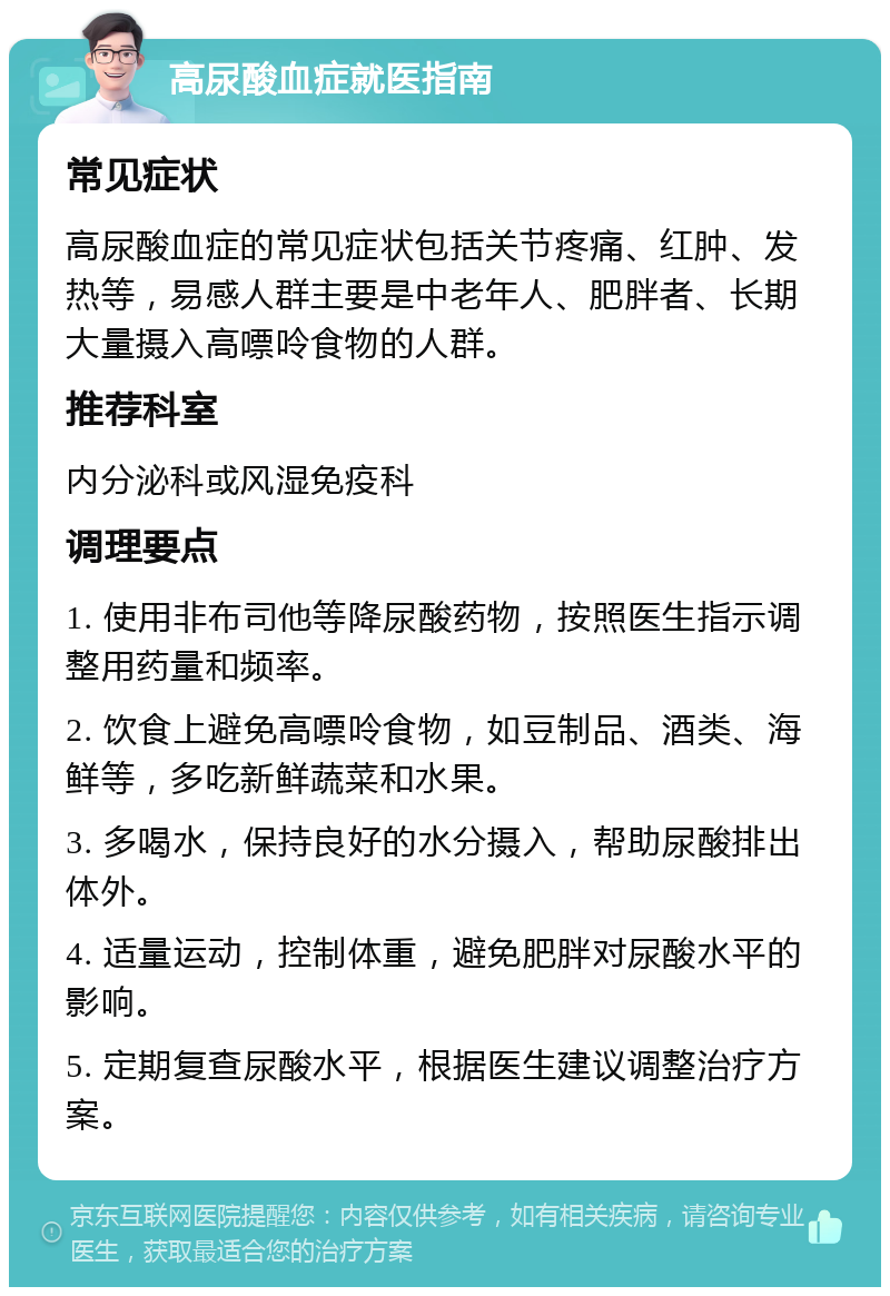 高尿酸血症就医指南 常见症状 高尿酸血症的常见症状包括关节疼痛、红肿、发热等，易感人群主要是中老年人、肥胖者、长期大量摄入高嘌呤食物的人群。 推荐科室 内分泌科或风湿免疫科 调理要点 1. 使用非布司他等降尿酸药物，按照医生指示调整用药量和频率。 2. 饮食上避免高嘌呤食物，如豆制品、酒类、海鲜等，多吃新鲜蔬菜和水果。 3. 多喝水，保持良好的水分摄入，帮助尿酸排出体外。 4. 适量运动，控制体重，避免肥胖对尿酸水平的影响。 5. 定期复查尿酸水平，根据医生建议调整治疗方案。