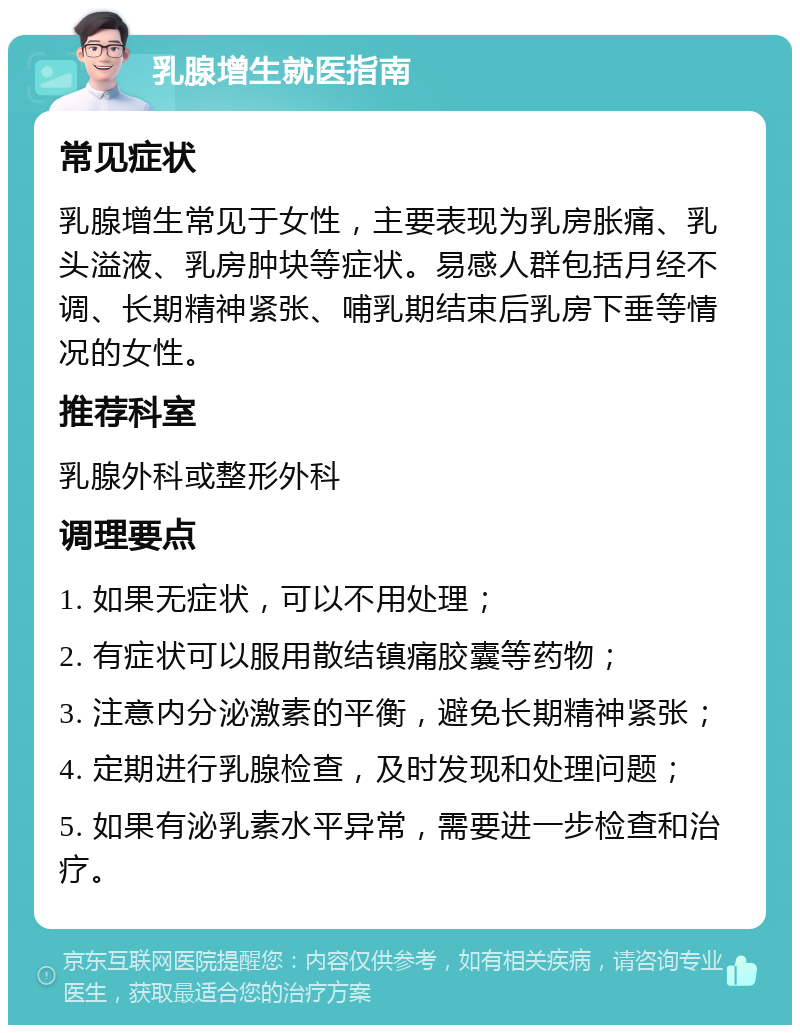 乳腺增生就医指南 常见症状 乳腺增生常见于女性，主要表现为乳房胀痛、乳头溢液、乳房肿块等症状。易感人群包括月经不调、长期精神紧张、哺乳期结束后乳房下垂等情况的女性。 推荐科室 乳腺外科或整形外科 调理要点 1. 如果无症状，可以不用处理； 2. 有症状可以服用散结镇痛胶囊等药物； 3. 注意内分泌激素的平衡，避免长期精神紧张； 4. 定期进行乳腺检查，及时发现和处理问题； 5. 如果有泌乳素水平异常，需要进一步检查和治疗。