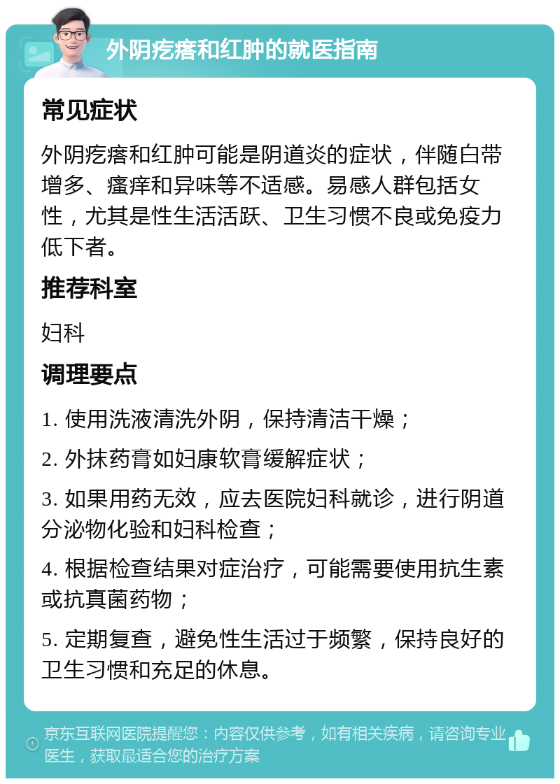 外阴疙瘩和红肿的就医指南 常见症状 外阴疙瘩和红肿可能是阴道炎的症状，伴随白带增多、瘙痒和异味等不适感。易感人群包括女性，尤其是性生活活跃、卫生习惯不良或免疫力低下者。 推荐科室 妇科 调理要点 1. 使用洗液清洗外阴，保持清洁干燥； 2. 外抹药膏如妇康软膏缓解症状； 3. 如果用药无效，应去医院妇科就诊，进行阴道分泌物化验和妇科检查； 4. 根据检查结果对症治疗，可能需要使用抗生素或抗真菌药物； 5. 定期复查，避免性生活过于频繁，保持良好的卫生习惯和充足的休息。