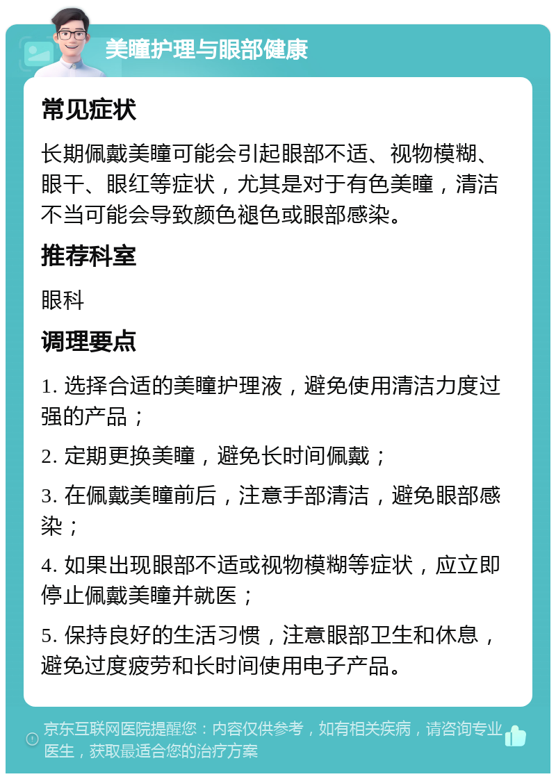 美瞳护理与眼部健康 常见症状 长期佩戴美瞳可能会引起眼部不适、视物模糊、眼干、眼红等症状，尤其是对于有色美瞳，清洁不当可能会导致颜色褪色或眼部感染。 推荐科室 眼科 调理要点 1. 选择合适的美瞳护理液，避免使用清洁力度过强的产品； 2. 定期更换美瞳，避免长时间佩戴； 3. 在佩戴美瞳前后，注意手部清洁，避免眼部感染； 4. 如果出现眼部不适或视物模糊等症状，应立即停止佩戴美瞳并就医； 5. 保持良好的生活习惯，注意眼部卫生和休息，避免过度疲劳和长时间使用电子产品。