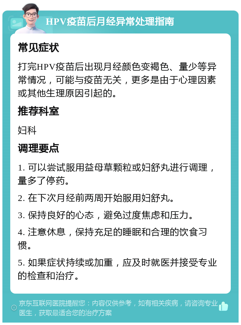 HPV疫苗后月经异常处理指南 常见症状 打完HPV疫苗后出现月经颜色变褐色、量少等异常情况，可能与疫苗无关，更多是由于心理因素或其他生理原因引起的。 推荐科室 妇科 调理要点 1. 可以尝试服用益母草颗粒或妇舒丸进行调理，量多了停药。 2. 在下次月经前两周开始服用妇舒丸。 3. 保持良好的心态，避免过度焦虑和压力。 4. 注意休息，保持充足的睡眠和合理的饮食习惯。 5. 如果症状持续或加重，应及时就医并接受专业的检查和治疗。