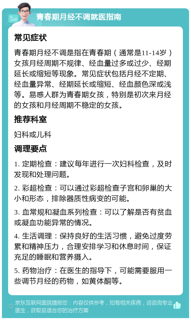 青春期月经不调就医指南 常见症状 青春期月经不调是指在青春期（通常是11-14岁）女孩月经周期不规律、经血量过多或过少、经期延长或缩短等现象。常见症状包括月经不定期、经血量异常、经期延长或缩短、经血颜色深或浅等。易感人群为青春期女孩，特别是初次来月经的女孩和月经周期不稳定的女孩。 推荐科室 妇科或儿科 调理要点 1. 定期检查：建议每年进行一次妇科检查，及时发现和处理问题。 2. 彩超检查：可以通过彩超检查子宫和卵巢的大小和形态，排除器质性病变的可能。 3. 血常规和凝血系列检查：可以了解是否有贫血或凝血功能异常的情况。 4. 生活调理：保持良好的生活习惯，避免过度劳累和精神压力，合理安排学习和休息时间，保证充足的睡眠和营养摄入。 5. 药物治疗：在医生的指导下，可能需要服用一些调节月经的药物，如黄体酮等。