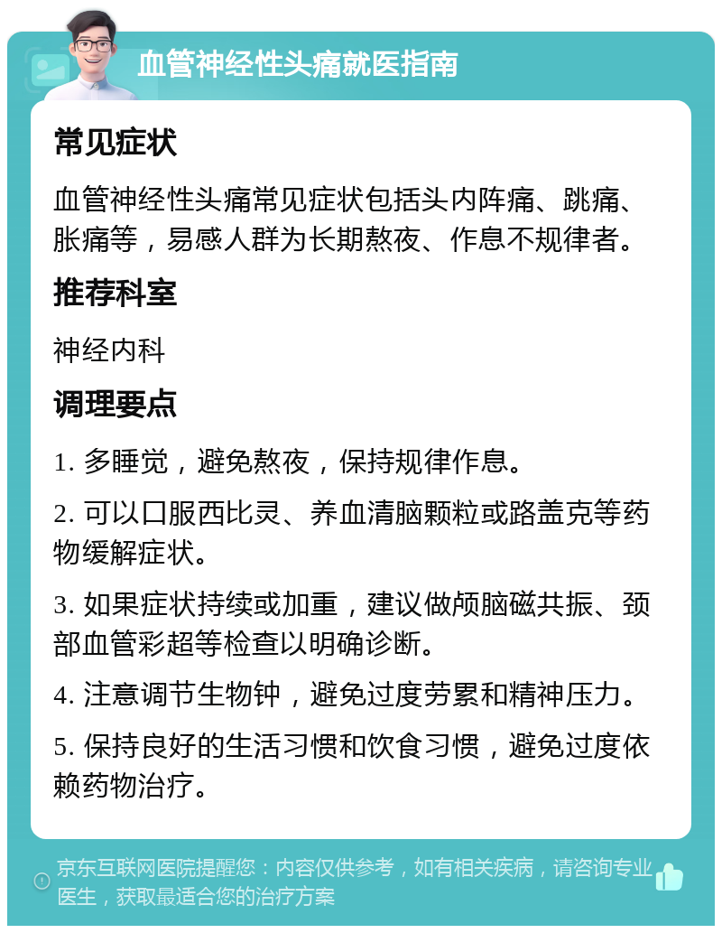 血管神经性头痛就医指南 常见症状 血管神经性头痛常见症状包括头内阵痛、跳痛、胀痛等，易感人群为长期熬夜、作息不规律者。 推荐科室 神经内科 调理要点 1. 多睡觉，避免熬夜，保持规律作息。 2. 可以口服西比灵、养血清脑颗粒或路盖克等药物缓解症状。 3. 如果症状持续或加重，建议做颅脑磁共振、颈部血管彩超等检查以明确诊断。 4. 注意调节生物钟，避免过度劳累和精神压力。 5. 保持良好的生活习惯和饮食习惯，避免过度依赖药物治疗。