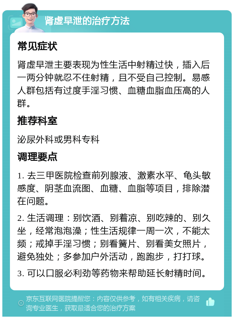 肾虚早泄的治疗方法 常见症状 肾虚早泄主要表现为性生活中射精过快，插入后一两分钟就忍不住射精，且不受自己控制。易感人群包括有过度手淫习惯、血糖血脂血压高的人群。 推荐科室 泌尿外科或男科专科 调理要点 1. 去三甲医院检查前列腺液、激素水平、龟头敏感度、阴茎血流图、血糖、血脂等项目，排除潜在问题。 2. 生活调理：别饮酒、别着凉、别吃辣的、别久坐，经常泡泡澡；性生活规律一周一次，不能太频；戒掉手淫习惯；别看簧片、别看美女照片，避免独处；多参加户外活动，跑跑步，打打球。 3. 可以口服必利劲等药物来帮助延长射精时间。