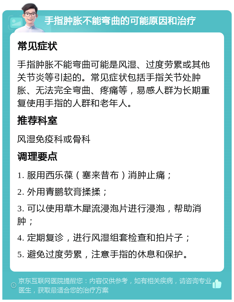 手指肿胀不能弯曲的可能原因和治疗 常见症状 手指肿胀不能弯曲可能是风湿、过度劳累或其他关节炎等引起的。常见症状包括手指关节处肿胀、无法完全弯曲、疼痛等，易感人群为长期重复使用手指的人群和老年人。 推荐科室 风湿免疫科或骨科 调理要点 1. 服用西乐葆（塞来昔布）消肿止痛； 2. 外用青鹏软膏揉揉； 3. 可以使用草木犀流浸泡片进行浸泡，帮助消肿； 4. 定期复诊，进行风湿组套检查和拍片子； 5. 避免过度劳累，注意手指的休息和保护。