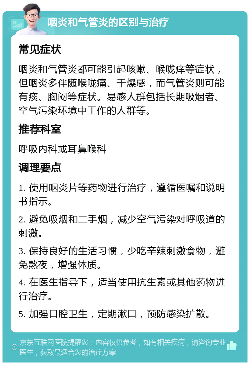 咽炎和气管炎的区别与治疗 常见症状 咽炎和气管炎都可能引起咳嗽、喉咙痒等症状，但咽炎多伴随喉咙痛、干燥感，而气管炎则可能有痰、胸闷等症状。易感人群包括长期吸烟者、空气污染环境中工作的人群等。 推荐科室 呼吸内科或耳鼻喉科 调理要点 1. 使用咽炎片等药物进行治疗，遵循医嘱和说明书指示。 2. 避免吸烟和二手烟，减少空气污染对呼吸道的刺激。 3. 保持良好的生活习惯，少吃辛辣刺激食物，避免熬夜，增强体质。 4. 在医生指导下，适当使用抗生素或其他药物进行治疗。 5. 加强口腔卫生，定期漱口，预防感染扩散。