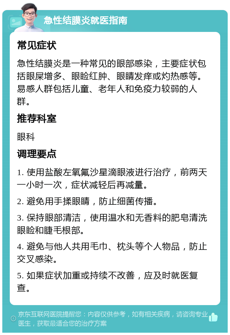 急性结膜炎就医指南 常见症状 急性结膜炎是一种常见的眼部感染，主要症状包括眼屎增多、眼睑红肿、眼睛发痒或灼热感等。易感人群包括儿童、老年人和免疫力较弱的人群。 推荐科室 眼科 调理要点 1. 使用盐酸左氧氟沙星滴眼液进行治疗，前两天一小时一次，症状减轻后再减量。 2. 避免用手揉眼睛，防止细菌传播。 3. 保持眼部清洁，使用温水和无香料的肥皂清洗眼睑和睫毛根部。 4. 避免与他人共用毛巾、枕头等个人物品，防止交叉感染。 5. 如果症状加重或持续不改善，应及时就医复查。