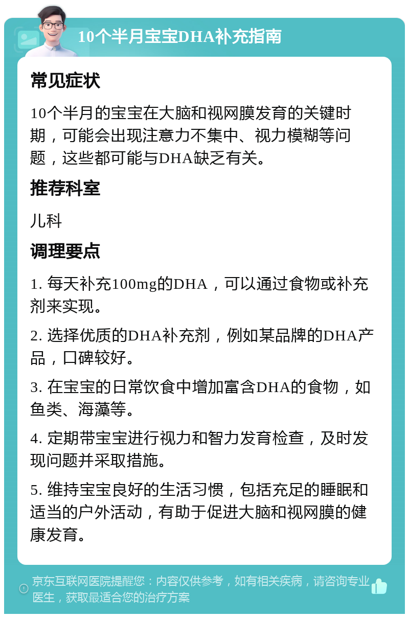 10个半月宝宝DHA补充指南 常见症状 10个半月的宝宝在大脑和视网膜发育的关键时期，可能会出现注意力不集中、视力模糊等问题，这些都可能与DHA缺乏有关。 推荐科室 儿科 调理要点 1. 每天补充100mg的DHA，可以通过食物或补充剂来实现。 2. 选择优质的DHA补充剂，例如某品牌的DHA产品，口碑较好。 3. 在宝宝的日常饮食中增加富含DHA的食物，如鱼类、海藻等。 4. 定期带宝宝进行视力和智力发育检查，及时发现问题并采取措施。 5. 维持宝宝良好的生活习惯，包括充足的睡眠和适当的户外活动，有助于促进大脑和视网膜的健康发育。