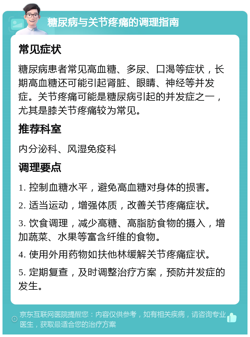 糖尿病与关节疼痛的调理指南 常见症状 糖尿病患者常见高血糖、多尿、口渴等症状，长期高血糖还可能引起肾脏、眼睛、神经等并发症。关节疼痛可能是糖尿病引起的并发症之一，尤其是膝关节疼痛较为常见。 推荐科室 内分泌科、风湿免疫科 调理要点 1. 控制血糖水平，避免高血糖对身体的损害。 2. 适当运动，增强体质，改善关节疼痛症状。 3. 饮食调理，减少高糖、高脂肪食物的摄入，增加蔬菜、水果等富含纤维的食物。 4. 使用外用药物如扶他林缓解关节疼痛症状。 5. 定期复查，及时调整治疗方案，预防并发症的发生。