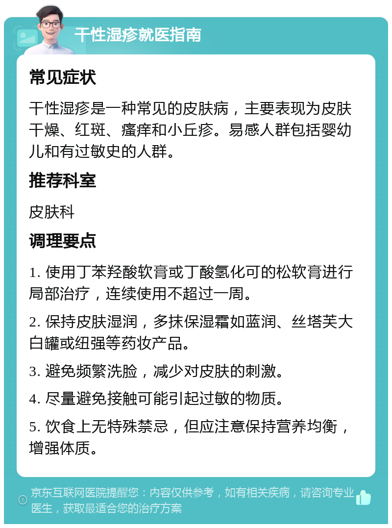 干性湿疹就医指南 常见症状 干性湿疹是一种常见的皮肤病，主要表现为皮肤干燥、红斑、瘙痒和小丘疹。易感人群包括婴幼儿和有过敏史的人群。 推荐科室 皮肤科 调理要点 1. 使用丁苯羟酸软膏或丁酸氢化可的松软膏进行局部治疗，连续使用不超过一周。 2. 保持皮肤湿润，多抹保湿霜如蓝润、丝塔芙大白罐或纽强等药妆产品。 3. 避免频繁洗脸，减少对皮肤的刺激。 4. 尽量避免接触可能引起过敏的物质。 5. 饮食上无特殊禁忌，但应注意保持营养均衡，增强体质。