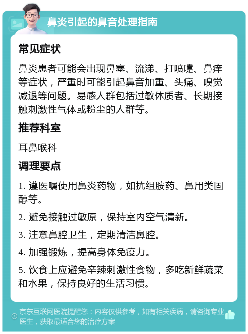 鼻炎引起的鼻音处理指南 常见症状 鼻炎患者可能会出现鼻塞、流涕、打喷嚏、鼻痒等症状，严重时可能引起鼻音加重、头痛、嗅觉减退等问题。易感人群包括过敏体质者、长期接触刺激性气体或粉尘的人群等。 推荐科室 耳鼻喉科 调理要点 1. 遵医嘱使用鼻炎药物，如抗组胺药、鼻用类固醇等。 2. 避免接触过敏原，保持室内空气清新。 3. 注意鼻腔卫生，定期清洁鼻腔。 4. 加强锻炼，提高身体免疫力。 5. 饮食上应避免辛辣刺激性食物，多吃新鲜蔬菜和水果，保持良好的生活习惯。