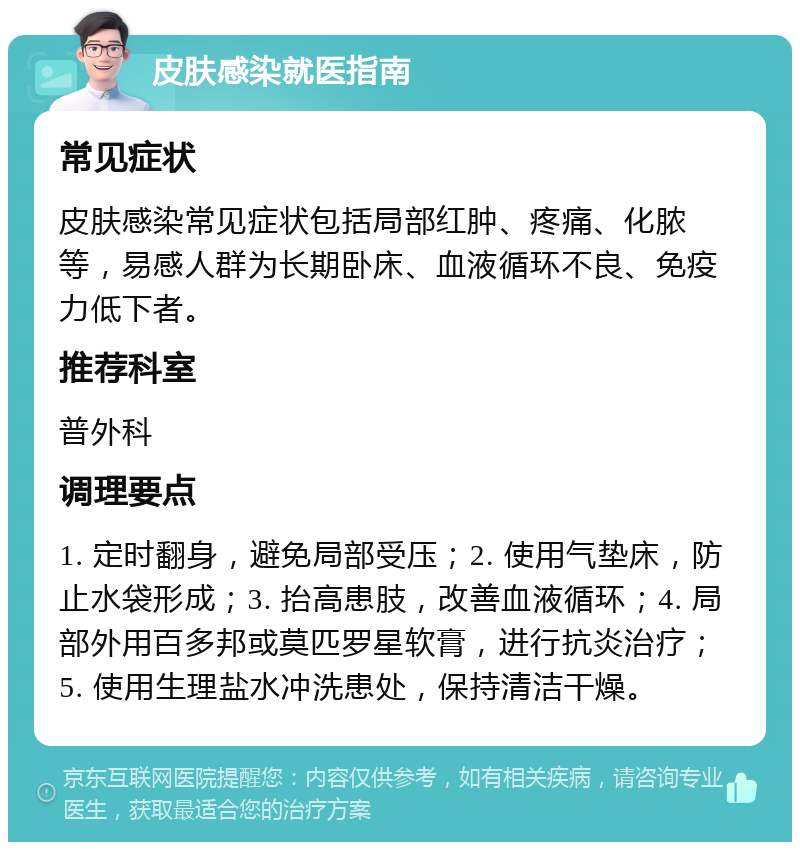 皮肤感染就医指南 常见症状 皮肤感染常见症状包括局部红肿、疼痛、化脓等，易感人群为长期卧床、血液循环不良、免疫力低下者。 推荐科室 普外科 调理要点 1. 定时翻身，避免局部受压；2. 使用气垫床，防止水袋形成；3. 抬高患肢，改善血液循环；4. 局部外用百多邦或莫匹罗星软膏，进行抗炎治疗；5. 使用生理盐水冲洗患处，保持清洁干燥。