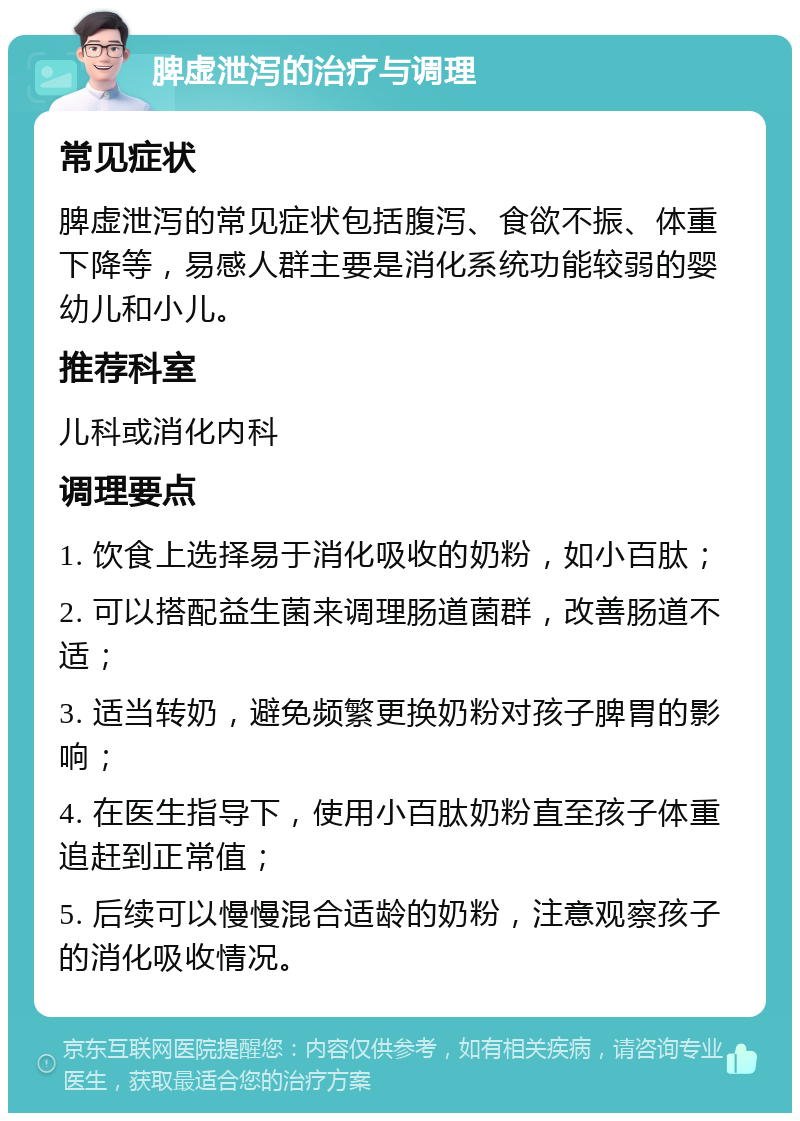 脾虚泄泻的治疗与调理 常见症状 脾虚泄泻的常见症状包括腹泻、食欲不振、体重下降等，易感人群主要是消化系统功能较弱的婴幼儿和小儿。 推荐科室 儿科或消化内科 调理要点 1. 饮食上选择易于消化吸收的奶粉，如小百肽； 2. 可以搭配益生菌来调理肠道菌群，改善肠道不适； 3. 适当转奶，避免频繁更换奶粉对孩子脾胃的影响； 4. 在医生指导下，使用小百肽奶粉直至孩子体重追赶到正常值； 5. 后续可以慢慢混合适龄的奶粉，注意观察孩子的消化吸收情况。