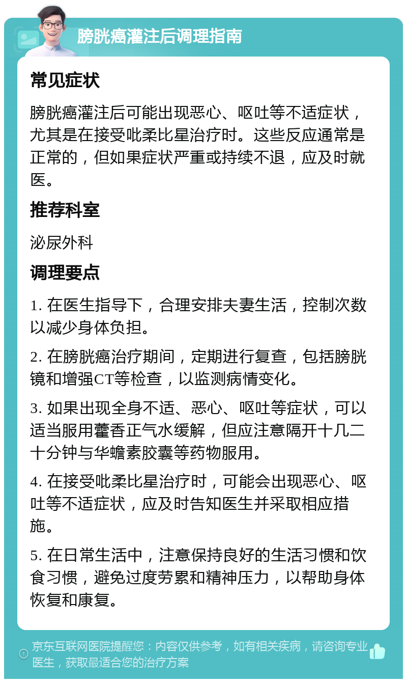 膀胱癌灌注后调理指南 常见症状 膀胱癌灌注后可能出现恶心、呕吐等不适症状，尤其是在接受吡柔比星治疗时。这些反应通常是正常的，但如果症状严重或持续不退，应及时就医。 推荐科室 泌尿外科 调理要点 1. 在医生指导下，合理安排夫妻生活，控制次数以减少身体负担。 2. 在膀胱癌治疗期间，定期进行复查，包括膀胱镜和增强CT等检查，以监测病情变化。 3. 如果出现全身不适、恶心、呕吐等症状，可以适当服用藿香正气水缓解，但应注意隔开十几二十分钟与华蟾素胶囊等药物服用。 4. 在接受吡柔比星治疗时，可能会出现恶心、呕吐等不适症状，应及时告知医生并采取相应措施。 5. 在日常生活中，注意保持良好的生活习惯和饮食习惯，避免过度劳累和精神压力，以帮助身体恢复和康复。