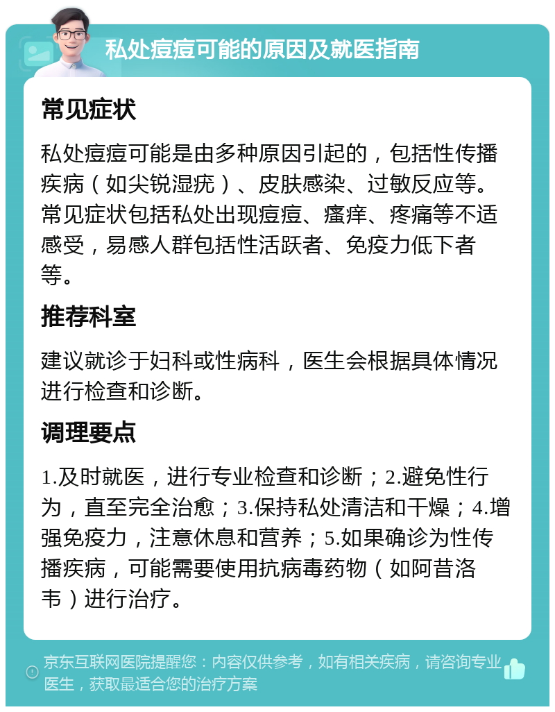 私处痘痘可能的原因及就医指南 常见症状 私处痘痘可能是由多种原因引起的，包括性传播疾病（如尖锐湿疣）、皮肤感染、过敏反应等。常见症状包括私处出现痘痘、瘙痒、疼痛等不适感受，易感人群包括性活跃者、免疫力低下者等。 推荐科室 建议就诊于妇科或性病科，医生会根据具体情况进行检查和诊断。 调理要点 1.及时就医，进行专业检查和诊断；2.避免性行为，直至完全治愈；3.保持私处清洁和干燥；4.增强免疫力，注意休息和营养；5.如果确诊为性传播疾病，可能需要使用抗病毒药物（如阿昔洛韦）进行治疗。