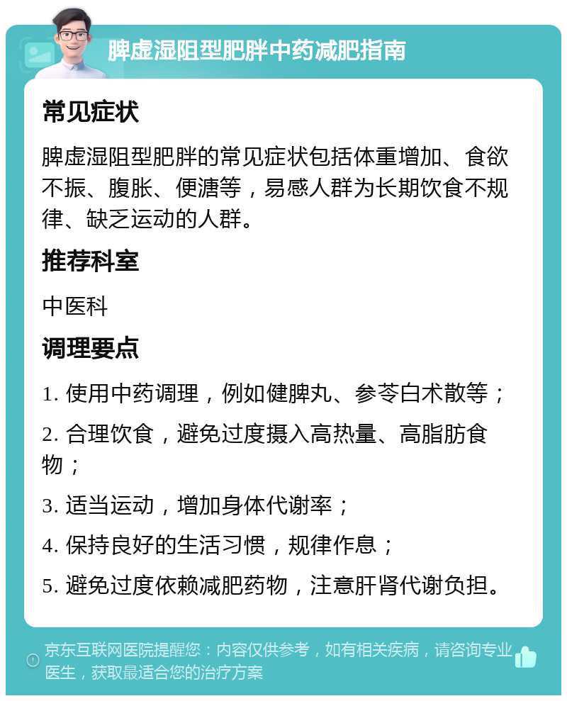 脾虚湿阻型肥胖中药减肥指南 常见症状 脾虚湿阻型肥胖的常见症状包括体重增加、食欲不振、腹胀、便溏等，易感人群为长期饮食不规律、缺乏运动的人群。 推荐科室 中医科 调理要点 1. 使用中药调理，例如健脾丸、参苓白术散等； 2. 合理饮食，避免过度摄入高热量、高脂肪食物； 3. 适当运动，增加身体代谢率； 4. 保持良好的生活习惯，规律作息； 5. 避免过度依赖减肥药物，注意肝肾代谢负担。