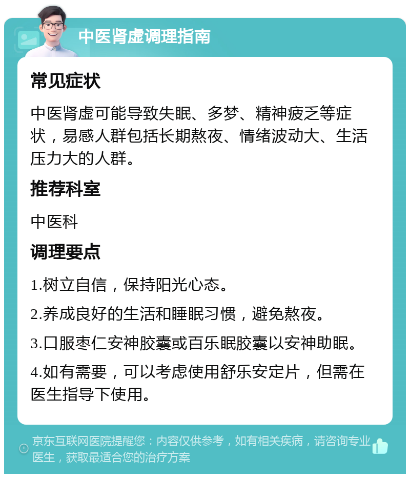 中医肾虚调理指南 常见症状 中医肾虚可能导致失眠、多梦、精神疲乏等症状，易感人群包括长期熬夜、情绪波动大、生活压力大的人群。 推荐科室 中医科 调理要点 1.树立自信，保持阳光心态。 2.养成良好的生活和睡眠习惯，避免熬夜。 3.口服枣仁安神胶囊或百乐眠胶囊以安神助眠。 4.如有需要，可以考虑使用舒乐安定片，但需在医生指导下使用。