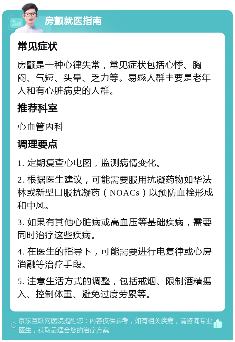 房颤就医指南 常见症状 房颤是一种心律失常，常见症状包括心悸、胸闷、气短、头晕、乏力等。易感人群主要是老年人和有心脏病史的人群。 推荐科室 心血管内科 调理要点 1. 定期复查心电图，监测病情变化。 2. 根据医生建议，可能需要服用抗凝药物如华法林或新型口服抗凝药（NOACs）以预防血栓形成和中风。 3. 如果有其他心脏病或高血压等基础疾病，需要同时治疗这些疾病。 4. 在医生的指导下，可能需要进行电复律或心房消融等治疗手段。 5. 注意生活方式的调整，包括戒烟、限制酒精摄入、控制体重、避免过度劳累等。