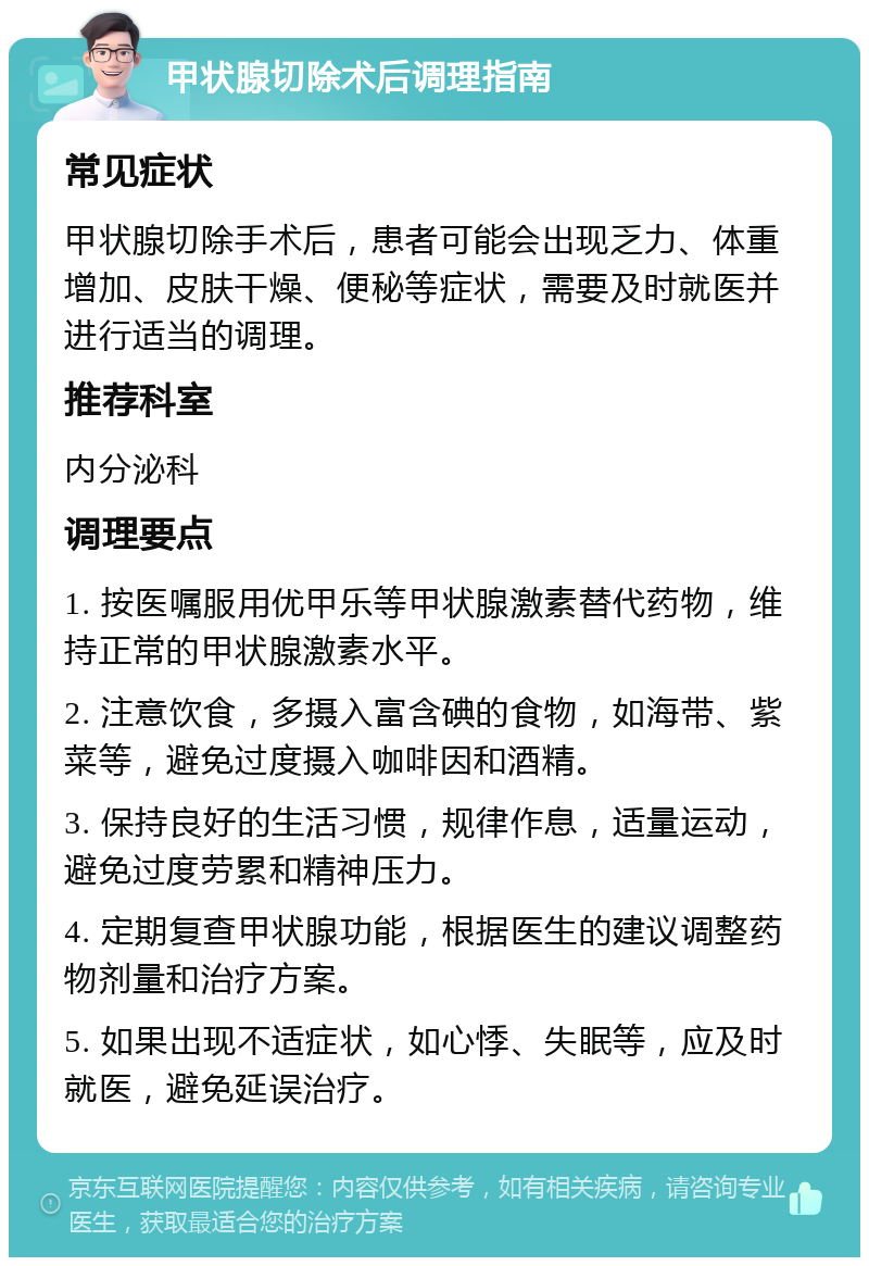 甲状腺切除术后调理指南 常见症状 甲状腺切除手术后，患者可能会出现乏力、体重增加、皮肤干燥、便秘等症状，需要及时就医并进行适当的调理。 推荐科室 内分泌科 调理要点 1. 按医嘱服用优甲乐等甲状腺激素替代药物，维持正常的甲状腺激素水平。 2. 注意饮食，多摄入富含碘的食物，如海带、紫菜等，避免过度摄入咖啡因和酒精。 3. 保持良好的生活习惯，规律作息，适量运动，避免过度劳累和精神压力。 4. 定期复查甲状腺功能，根据医生的建议调整药物剂量和治疗方案。 5. 如果出现不适症状，如心悸、失眠等，应及时就医，避免延误治疗。