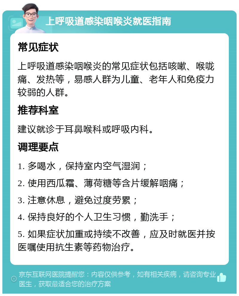 上呼吸道感染咽喉炎就医指南 常见症状 上呼吸道感染咽喉炎的常见症状包括咳嗽、喉咙痛、发热等，易感人群为儿童、老年人和免疫力较弱的人群。 推荐科室 建议就诊于耳鼻喉科或呼吸内科。 调理要点 1. 多喝水，保持室内空气湿润； 2. 使用西瓜霜、薄荷糖等含片缓解咽痛； 3. 注意休息，避免过度劳累； 4. 保持良好的个人卫生习惯，勤洗手； 5. 如果症状加重或持续不改善，应及时就医并按医嘱使用抗生素等药物治疗。