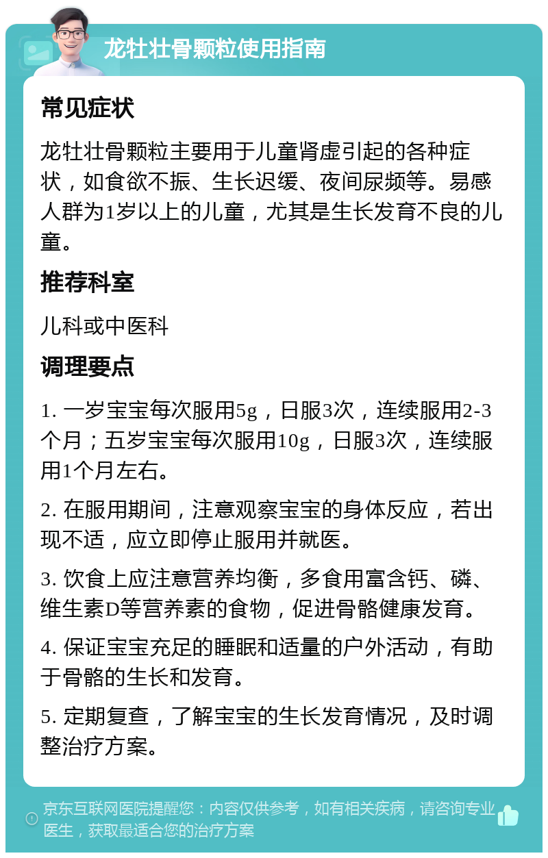 龙牡壮骨颗粒使用指南 常见症状 龙牡壮骨颗粒主要用于儿童肾虚引起的各种症状，如食欲不振、生长迟缓、夜间尿频等。易感人群为1岁以上的儿童，尤其是生长发育不良的儿童。 推荐科室 儿科或中医科 调理要点 1. 一岁宝宝每次服用5g，日服3次，连续服用2-3个月；五岁宝宝每次服用10g，日服3次，连续服用1个月左右。 2. 在服用期间，注意观察宝宝的身体反应，若出现不适，应立即停止服用并就医。 3. 饮食上应注意营养均衡，多食用富含钙、磷、维生素D等营养素的食物，促进骨骼健康发育。 4. 保证宝宝充足的睡眠和适量的户外活动，有助于骨骼的生长和发育。 5. 定期复查，了解宝宝的生长发育情况，及时调整治疗方案。