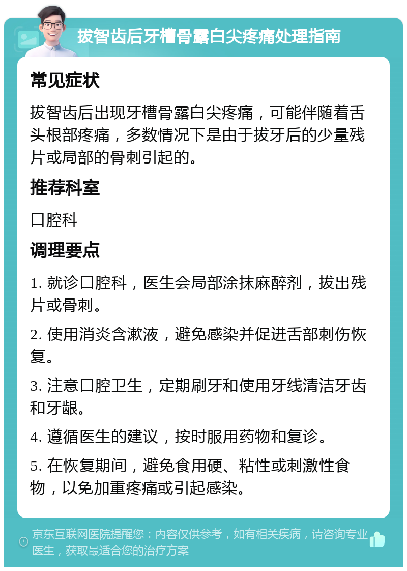 拔智齿后牙槽骨露白尖疼痛处理指南 常见症状 拔智齿后出现牙槽骨露白尖疼痛，可能伴随着舌头根部疼痛，多数情况下是由于拔牙后的少量残片或局部的骨刺引起的。 推荐科室 口腔科 调理要点 1. 就诊口腔科，医生会局部涂抹麻醉剂，拔出残片或骨刺。 2. 使用消炎含漱液，避免感染并促进舌部刺伤恢复。 3. 注意口腔卫生，定期刷牙和使用牙线清洁牙齿和牙龈。 4. 遵循医生的建议，按时服用药物和复诊。 5. 在恢复期间，避免食用硬、粘性或刺激性食物，以免加重疼痛或引起感染。