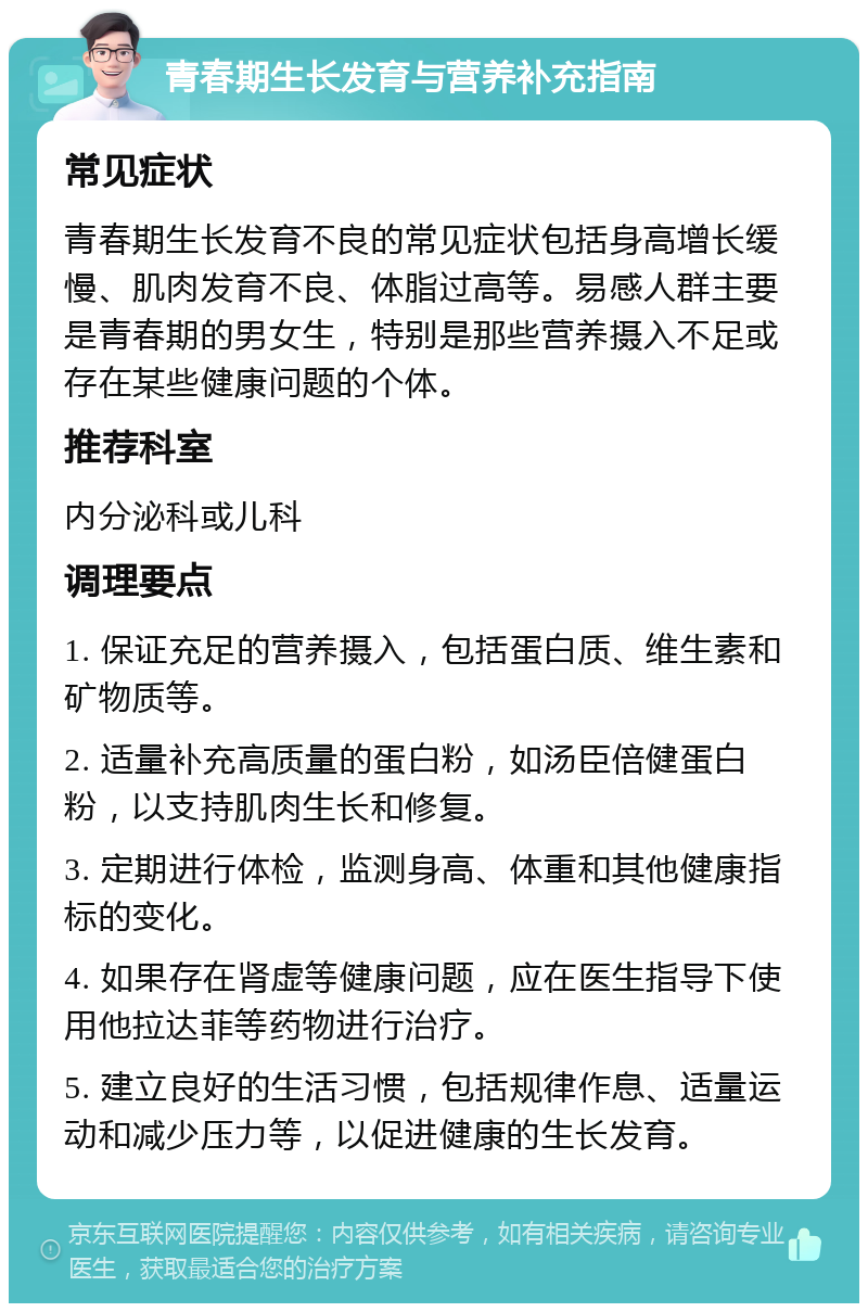 青春期生长发育与营养补充指南 常见症状 青春期生长发育不良的常见症状包括身高增长缓慢、肌肉发育不良、体脂过高等。易感人群主要是青春期的男女生，特别是那些营养摄入不足或存在某些健康问题的个体。 推荐科室 内分泌科或儿科 调理要点 1. 保证充足的营养摄入，包括蛋白质、维生素和矿物质等。 2. 适量补充高质量的蛋白粉，如汤臣倍健蛋白粉，以支持肌肉生长和修复。 3. 定期进行体检，监测身高、体重和其他健康指标的变化。 4. 如果存在肾虚等健康问题，应在医生指导下使用他拉达菲等药物进行治疗。 5. 建立良好的生活习惯，包括规律作息、适量运动和减少压力等，以促进健康的生长发育。