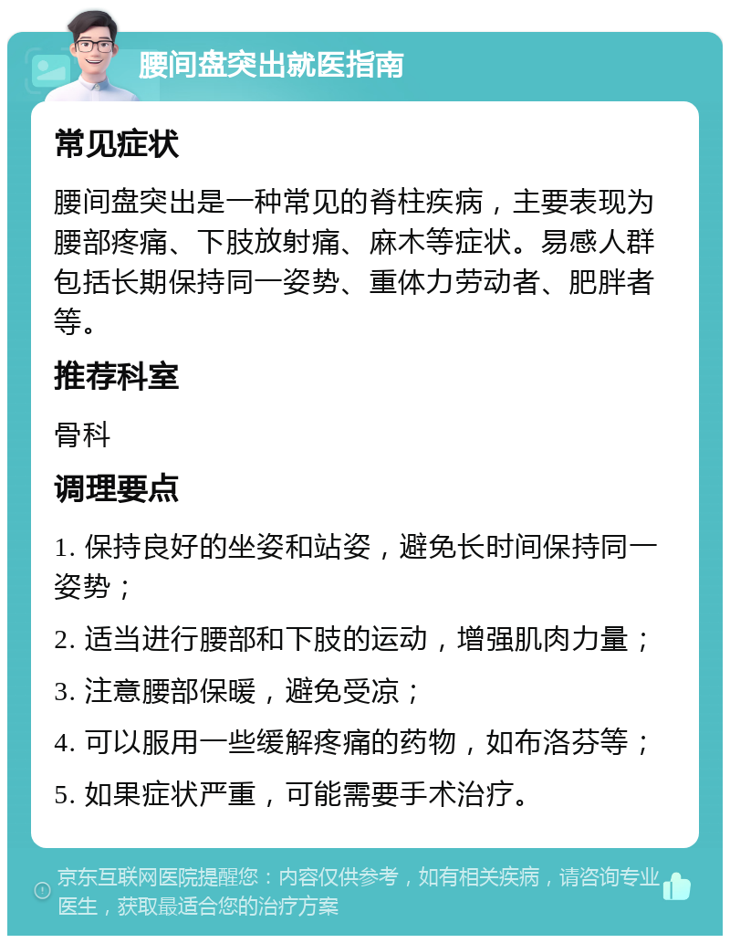 腰间盘突出就医指南 常见症状 腰间盘突出是一种常见的脊柱疾病，主要表现为腰部疼痛、下肢放射痛、麻木等症状。易感人群包括长期保持同一姿势、重体力劳动者、肥胖者等。 推荐科室 骨科 调理要点 1. 保持良好的坐姿和站姿，避免长时间保持同一姿势； 2. 适当进行腰部和下肢的运动，增强肌肉力量； 3. 注意腰部保暖，避免受凉； 4. 可以服用一些缓解疼痛的药物，如布洛芬等； 5. 如果症状严重，可能需要手术治疗。