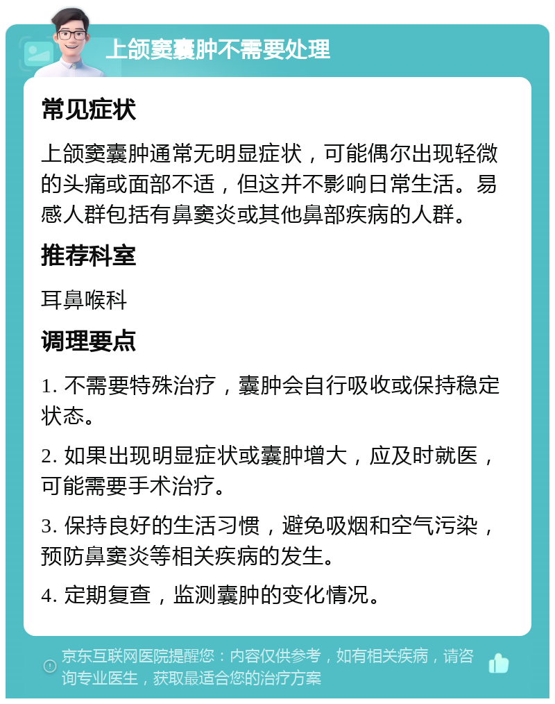 上颌窦囊肿不需要处理 常见症状 上颌窦囊肿通常无明显症状，可能偶尔出现轻微的头痛或面部不适，但这并不影响日常生活。易感人群包括有鼻窦炎或其他鼻部疾病的人群。 推荐科室 耳鼻喉科 调理要点 1. 不需要特殊治疗，囊肿会自行吸收或保持稳定状态。 2. 如果出现明显症状或囊肿增大，应及时就医，可能需要手术治疗。 3. 保持良好的生活习惯，避免吸烟和空气污染，预防鼻窦炎等相关疾病的发生。 4. 定期复查，监测囊肿的变化情况。