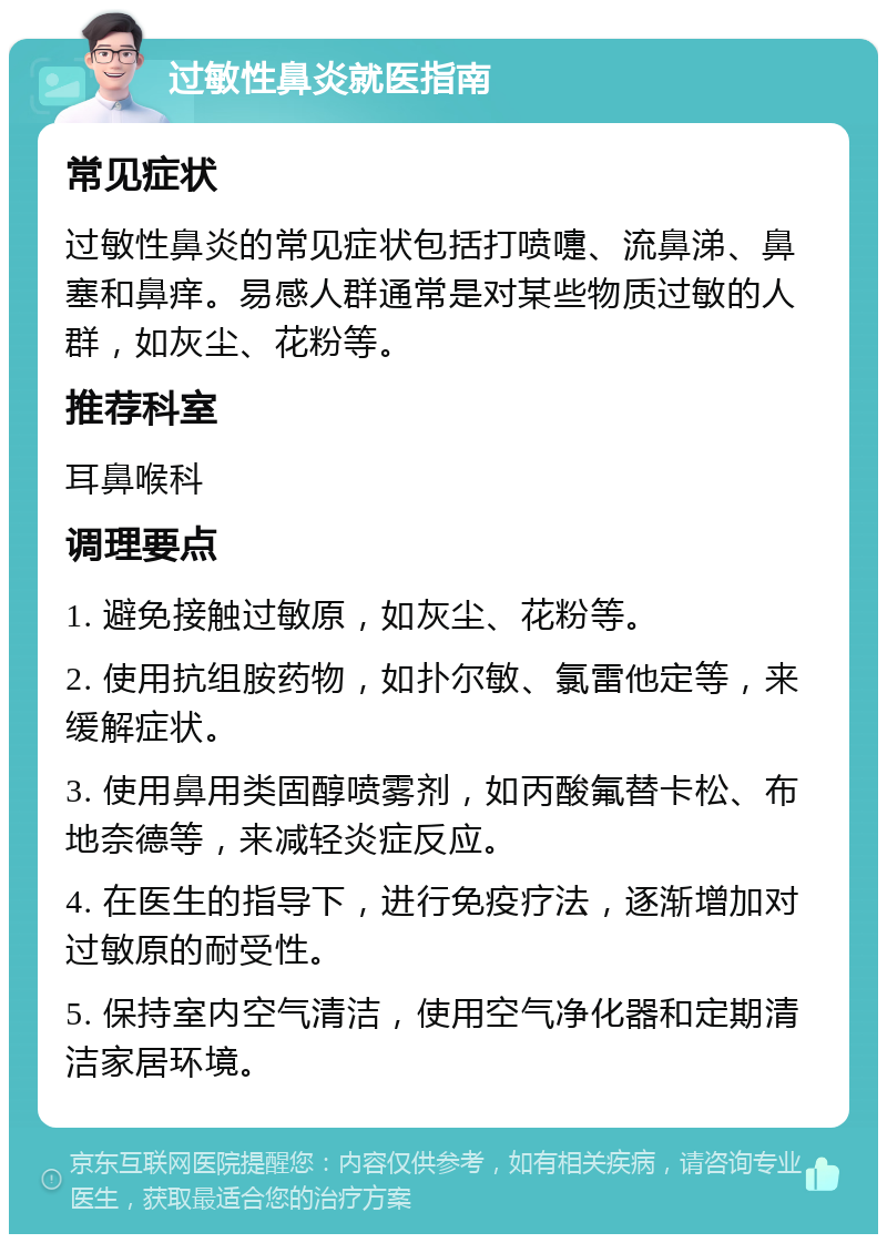 过敏性鼻炎就医指南 常见症状 过敏性鼻炎的常见症状包括打喷嚏、流鼻涕、鼻塞和鼻痒。易感人群通常是对某些物质过敏的人群，如灰尘、花粉等。 推荐科室 耳鼻喉科 调理要点 1. 避免接触过敏原，如灰尘、花粉等。 2. 使用抗组胺药物，如扑尔敏、氯雷他定等，来缓解症状。 3. 使用鼻用类固醇喷雾剂，如丙酸氟替卡松、布地奈德等，来减轻炎症反应。 4. 在医生的指导下，进行免疫疗法，逐渐增加对过敏原的耐受性。 5. 保持室内空气清洁，使用空气净化器和定期清洁家居环境。