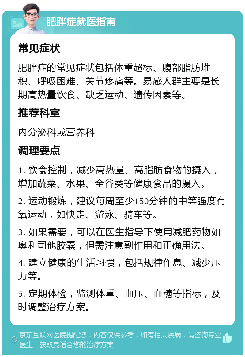 肥胖症就医指南 常见症状 肥胖症的常见症状包括体重超标、腹部脂肪堆积、呼吸困难、关节疼痛等。易感人群主要是长期高热量饮食、缺乏运动、遗传因素等。 推荐科室 内分泌科或营养科 调理要点 1. 饮食控制，减少高热量、高脂肪食物的摄入，增加蔬菜、水果、全谷类等健康食品的摄入。 2. 运动锻炼，建议每周至少150分钟的中等强度有氧运动，如快走、游泳、骑车等。 3. 如果需要，可以在医生指导下使用减肥药物如奥利司他胶囊，但需注意副作用和正确用法。 4. 建立健康的生活习惯，包括规律作息、减少压力等。 5. 定期体检，监测体重、血压、血糖等指标，及时调整治疗方案。