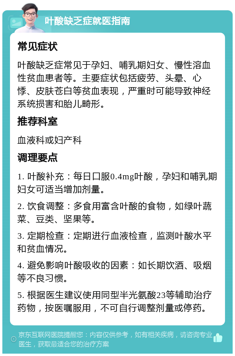 叶酸缺乏症就医指南 常见症状 叶酸缺乏症常见于孕妇、哺乳期妇女、慢性溶血性贫血患者等。主要症状包括疲劳、头晕、心悸、皮肤苍白等贫血表现，严重时可能导致神经系统损害和胎儿畸形。 推荐科室 血液科或妇产科 调理要点 1. 叶酸补充：每日口服0.4mg叶酸，孕妇和哺乳期妇女可适当增加剂量。 2. 饮食调整：多食用富含叶酸的食物，如绿叶蔬菜、豆类、坚果等。 3. 定期检查：定期进行血液检查，监测叶酸水平和贫血情况。 4. 避免影响叶酸吸收的因素：如长期饮酒、吸烟等不良习惯。 5. 根据医生建议使用同型半光氨酸23等辅助治疗药物，按医嘱服用，不可自行调整剂量或停药。