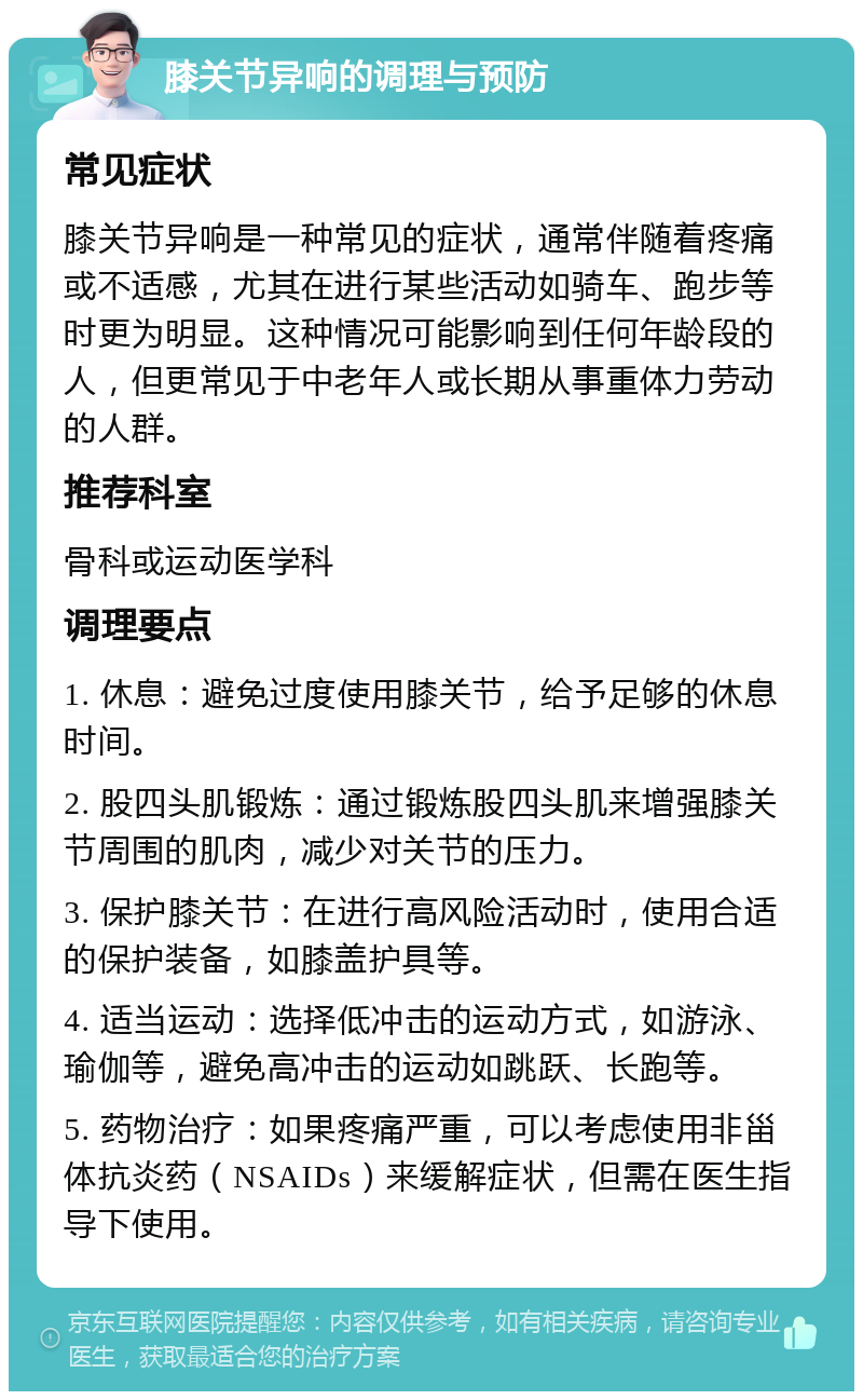 膝关节异响的调理与预防 常见症状 膝关节异响是一种常见的症状，通常伴随着疼痛或不适感，尤其在进行某些活动如骑车、跑步等时更为明显。这种情况可能影响到任何年龄段的人，但更常见于中老年人或长期从事重体力劳动的人群。 推荐科室 骨科或运动医学科 调理要点 1. 休息：避免过度使用膝关节，给予足够的休息时间。 2. 股四头肌锻炼：通过锻炼股四头肌来增强膝关节周围的肌肉，减少对关节的压力。 3. 保护膝关节：在进行高风险活动时，使用合适的保护装备，如膝盖护具等。 4. 适当运动：选择低冲击的运动方式，如游泳、瑜伽等，避免高冲击的运动如跳跃、长跑等。 5. 药物治疗：如果疼痛严重，可以考虑使用非甾体抗炎药（NSAIDs）来缓解症状，但需在医生指导下使用。