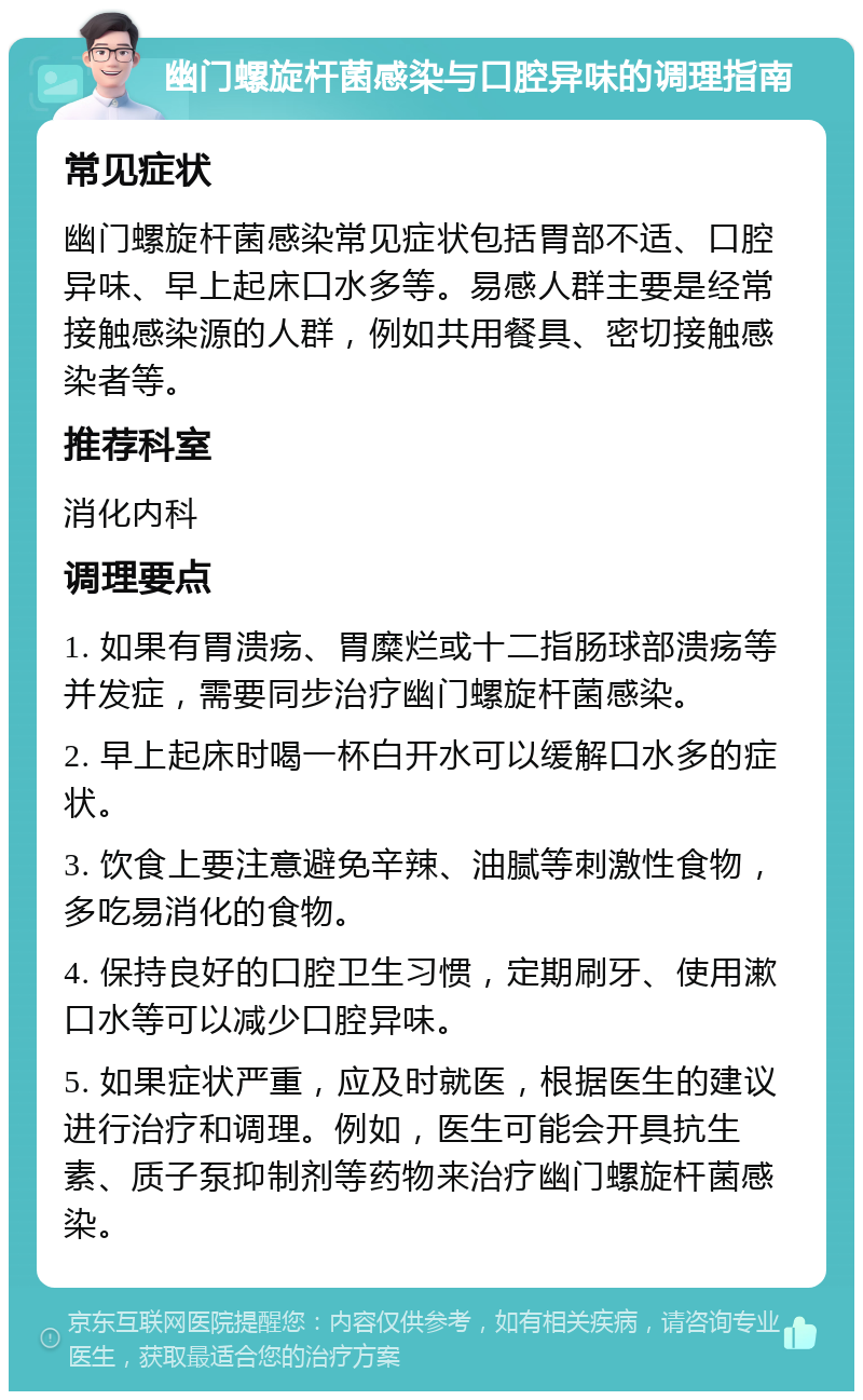 幽门螺旋杆菌感染与口腔异味的调理指南 常见症状 幽门螺旋杆菌感染常见症状包括胃部不适、口腔异味、早上起床口水多等。易感人群主要是经常接触感染源的人群，例如共用餐具、密切接触感染者等。 推荐科室 消化内科 调理要点 1. 如果有胃溃疡、胃糜烂或十二指肠球部溃疡等并发症，需要同步治疗幽门螺旋杆菌感染。 2. 早上起床时喝一杯白开水可以缓解口水多的症状。 3. 饮食上要注意避免辛辣、油腻等刺激性食物，多吃易消化的食物。 4. 保持良好的口腔卫生习惯，定期刷牙、使用漱口水等可以减少口腔异味。 5. 如果症状严重，应及时就医，根据医生的建议进行治疗和调理。例如，医生可能会开具抗生素、质子泵抑制剂等药物来治疗幽门螺旋杆菌感染。