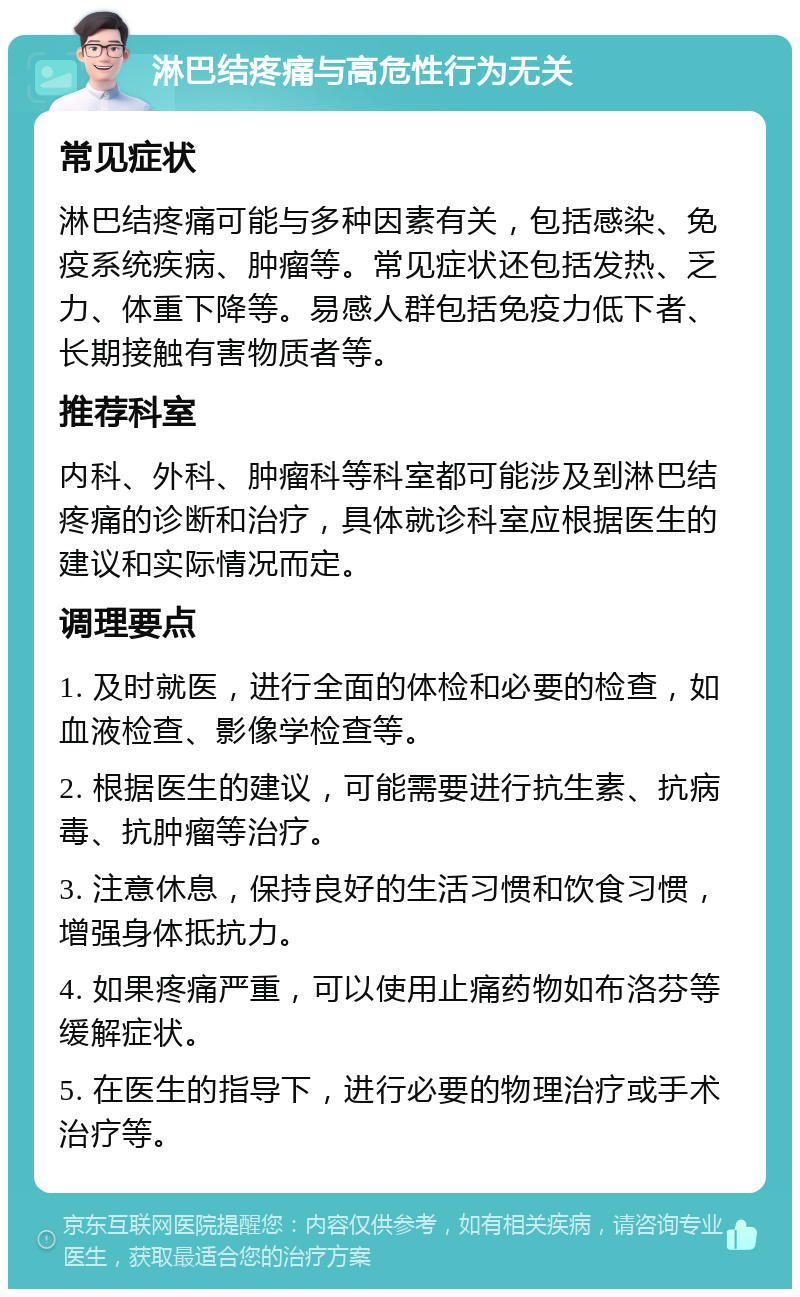 淋巴结疼痛与高危性行为无关 常见症状 淋巴结疼痛可能与多种因素有关，包括感染、免疫系统疾病、肿瘤等。常见症状还包括发热、乏力、体重下降等。易感人群包括免疫力低下者、长期接触有害物质者等。 推荐科室 内科、外科、肿瘤科等科室都可能涉及到淋巴结疼痛的诊断和治疗，具体就诊科室应根据医生的建议和实际情况而定。 调理要点 1. 及时就医，进行全面的体检和必要的检查，如血液检查、影像学检查等。 2. 根据医生的建议，可能需要进行抗生素、抗病毒、抗肿瘤等治疗。 3. 注意休息，保持良好的生活习惯和饮食习惯，增强身体抵抗力。 4. 如果疼痛严重，可以使用止痛药物如布洛芬等缓解症状。 5. 在医生的指导下，进行必要的物理治疗或手术治疗等。