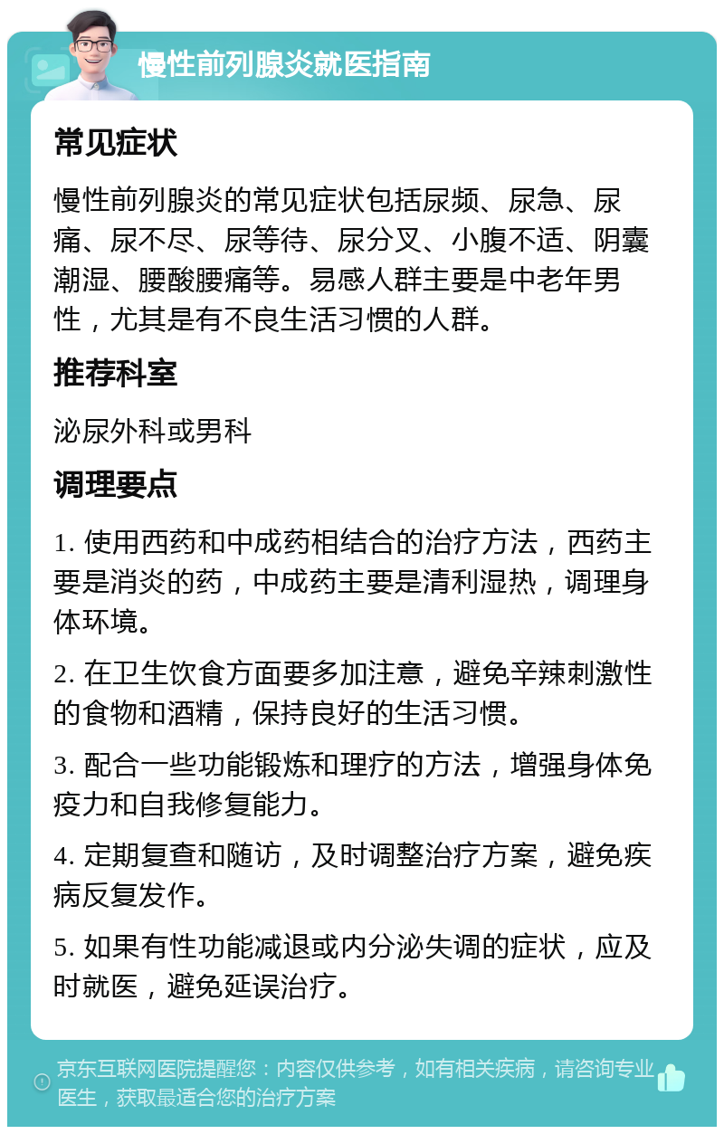 慢性前列腺炎就医指南 常见症状 慢性前列腺炎的常见症状包括尿频、尿急、尿痛、尿不尽、尿等待、尿分叉、小腹不适、阴囊潮湿、腰酸腰痛等。易感人群主要是中老年男性，尤其是有不良生活习惯的人群。 推荐科室 泌尿外科或男科 调理要点 1. 使用西药和中成药相结合的治疗方法，西药主要是消炎的药，中成药主要是清利湿热，调理身体环境。 2. 在卫生饮食方面要多加注意，避免辛辣刺激性的食物和酒精，保持良好的生活习惯。 3. 配合一些功能锻炼和理疗的方法，增强身体免疫力和自我修复能力。 4. 定期复查和随访，及时调整治疗方案，避免疾病反复发作。 5. 如果有性功能减退或内分泌失调的症状，应及时就医，避免延误治疗。