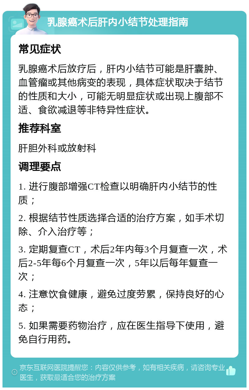 乳腺癌术后肝内小结节处理指南 常见症状 乳腺癌术后放疗后，肝内小结节可能是肝囊肿、血管瘤或其他病变的表现，具体症状取决于结节的性质和大小，可能无明显症状或出现上腹部不适、食欲减退等非特异性症状。 推荐科室 肝胆外科或放射科 调理要点 1. 进行腹部增强CT检查以明确肝内小结节的性质； 2. 根据结节性质选择合适的治疗方案，如手术切除、介入治疗等； 3. 定期复查CT，术后2年内每3个月复查一次，术后2-5年每6个月复查一次，5年以后每年复查一次； 4. 注意饮食健康，避免过度劳累，保持良好的心态； 5. 如果需要药物治疗，应在医生指导下使用，避免自行用药。