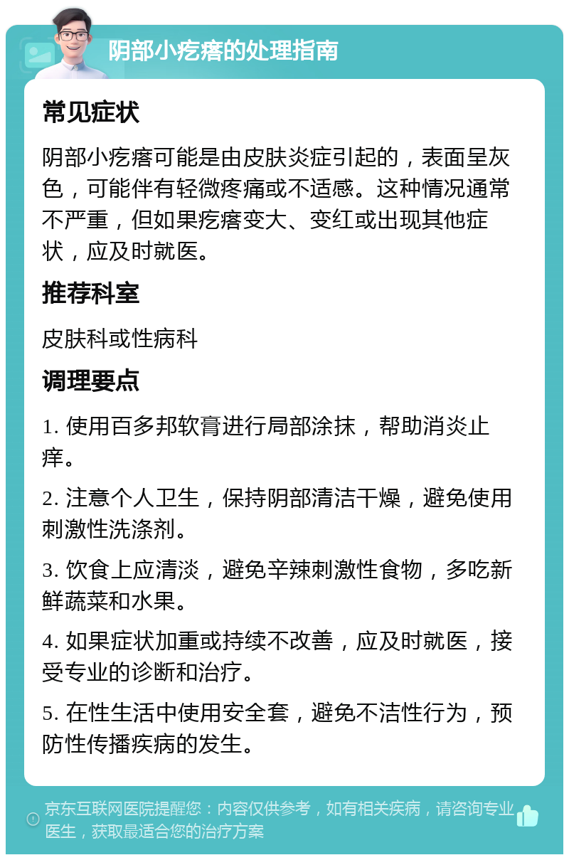 阴部小疙瘩的处理指南 常见症状 阴部小疙瘩可能是由皮肤炎症引起的，表面呈灰色，可能伴有轻微疼痛或不适感。这种情况通常不严重，但如果疙瘩变大、变红或出现其他症状，应及时就医。 推荐科室 皮肤科或性病科 调理要点 1. 使用百多邦软膏进行局部涂抹，帮助消炎止痒。 2. 注意个人卫生，保持阴部清洁干燥，避免使用刺激性洗涤剂。 3. 饮食上应清淡，避免辛辣刺激性食物，多吃新鲜蔬菜和水果。 4. 如果症状加重或持续不改善，应及时就医，接受专业的诊断和治疗。 5. 在性生活中使用安全套，避免不洁性行为，预防性传播疾病的发生。