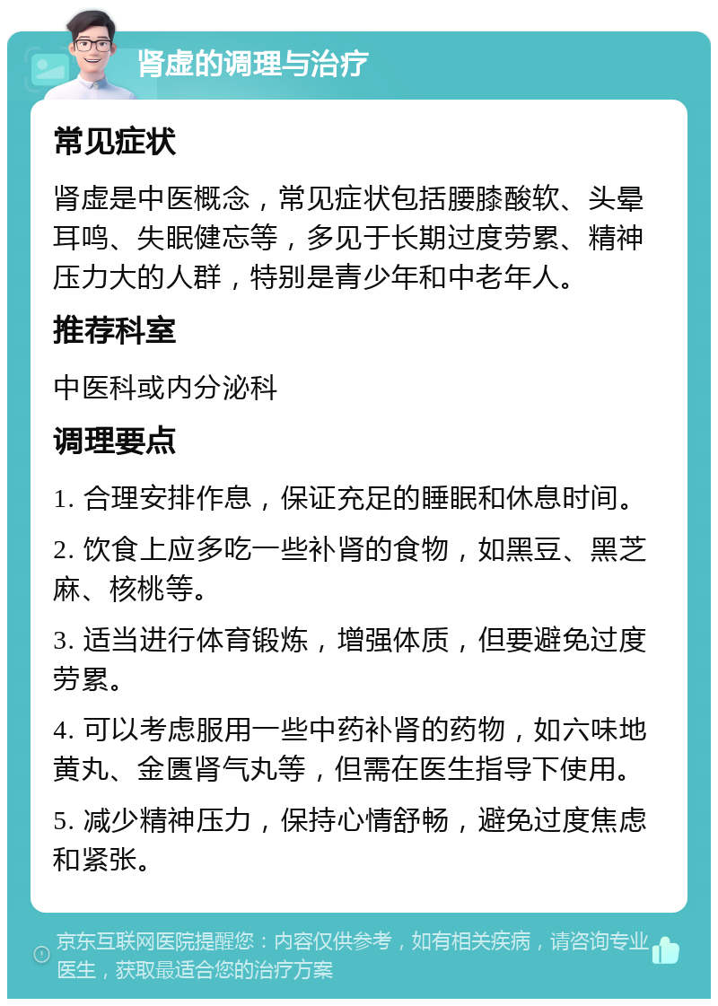 肾虚的调理与治疗 常见症状 肾虚是中医概念，常见症状包括腰膝酸软、头晕耳鸣、失眠健忘等，多见于长期过度劳累、精神压力大的人群，特别是青少年和中老年人。 推荐科室 中医科或内分泌科 调理要点 1. 合理安排作息，保证充足的睡眠和休息时间。 2. 饮食上应多吃一些补肾的食物，如黑豆、黑芝麻、核桃等。 3. 适当进行体育锻炼，增强体质，但要避免过度劳累。 4. 可以考虑服用一些中药补肾的药物，如六味地黄丸、金匮肾气丸等，但需在医生指导下使用。 5. 减少精神压力，保持心情舒畅，避免过度焦虑和紧张。