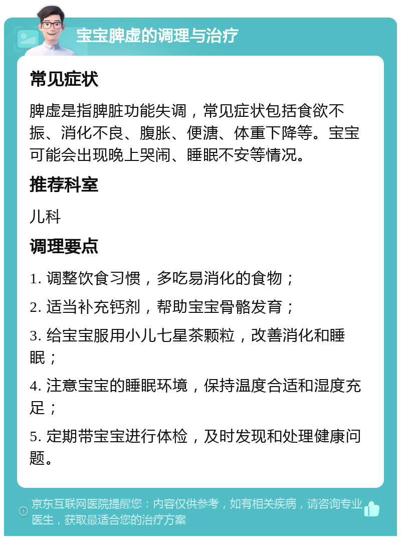 宝宝脾虚的调理与治疗 常见症状 脾虚是指脾脏功能失调，常见症状包括食欲不振、消化不良、腹胀、便溏、体重下降等。宝宝可能会出现晚上哭闹、睡眠不安等情况。 推荐科室 儿科 调理要点 1. 调整饮食习惯，多吃易消化的食物； 2. 适当补充钙剂，帮助宝宝骨骼发育； 3. 给宝宝服用小儿七星茶颗粒，改善消化和睡眠； 4. 注意宝宝的睡眠环境，保持温度合适和湿度充足； 5. 定期带宝宝进行体检，及时发现和处理健康问题。